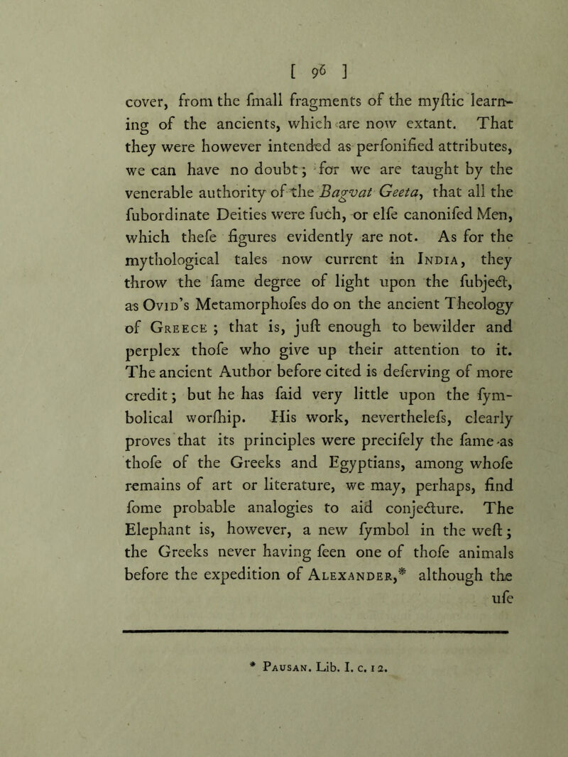 cover, from the fmall fragments of the myftic learn-- ing of the ancients, which <are now extant. That they were however intended as perfonified attributes, we can have no doubt ; Tor we are taught by the venerable authority of the Bagvat Geeta^ that all the fubordinate Deities were fuch, or elfe canonifed Men, which thefe figures evidently are not. As for the mythological tales now current in India, they throw the fame degree of light upon the fubje6b, as Ovid’s Metamorphofes do on the ancient Theology of Greece ; that is, juft enough to bewilder and perplex thofe who give up their attention to it. The ancient Author before cited is deferving of more credit; but he has faid very little upon the fym- bolical worfhip. His work, neverthelefs, clearly proves that its principles were precifely the fame-as thofe of the Greeks and Egyptians, among whofe remains of art or literature, we may, perhaps, find fome probable analogies to aid conjedlure. The Elephant is, however, a new fymbol in the weft; the Greeks never having feen one of thofe animals before the expedition of Alexander,* although the ufe * Pausan. Lib. I. c. la.