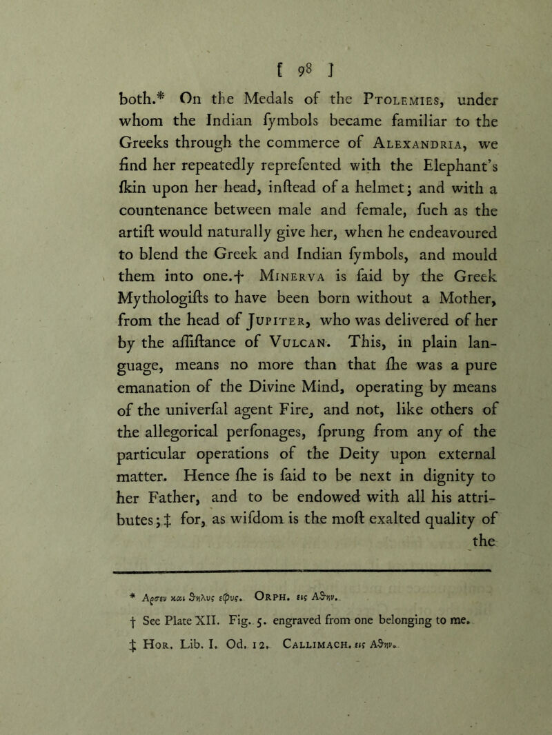 both.* On tlie Medals of the Ptolemies, under whom the Indian fymbols became familiar to the Greeks through the commerce of Alexandria, we find her repeatedly reprefented with the Elephant’s fkin upon her head, inftead of a helmet; and with a countenance between male and female, fuch as the artift would naturally give her, when he endeavoured to blend the Greek and Indian fymbols, and mould . them into one.-f Minerva is faid by the Greek Mythologifts to have been born without a Mother, from the head of Jupiter, who was delivered of her by the afiiftance of Vulcan. This, in plain lan- guage, means no more than that fhe was a pure emanation of the Divine Mind, operating by means of the univerfal agent Fire, and not, like others of the allegorical perfonages, fprung from any of the particular operations of the Deity upon external matter. Hence fhe is faid to be next in dignity to her Father, and to be endowed with all his attri- butes ; i for, as wifdom is the moft exalted quality of the * A^trsv S'uXuj Orph. £if AS'jiv. I See Plate XII. Fig. 5. engraved from one belonging to nEie. ^ Hor, Lib. I. Od. 12. Callimach. fif A3^jiv.