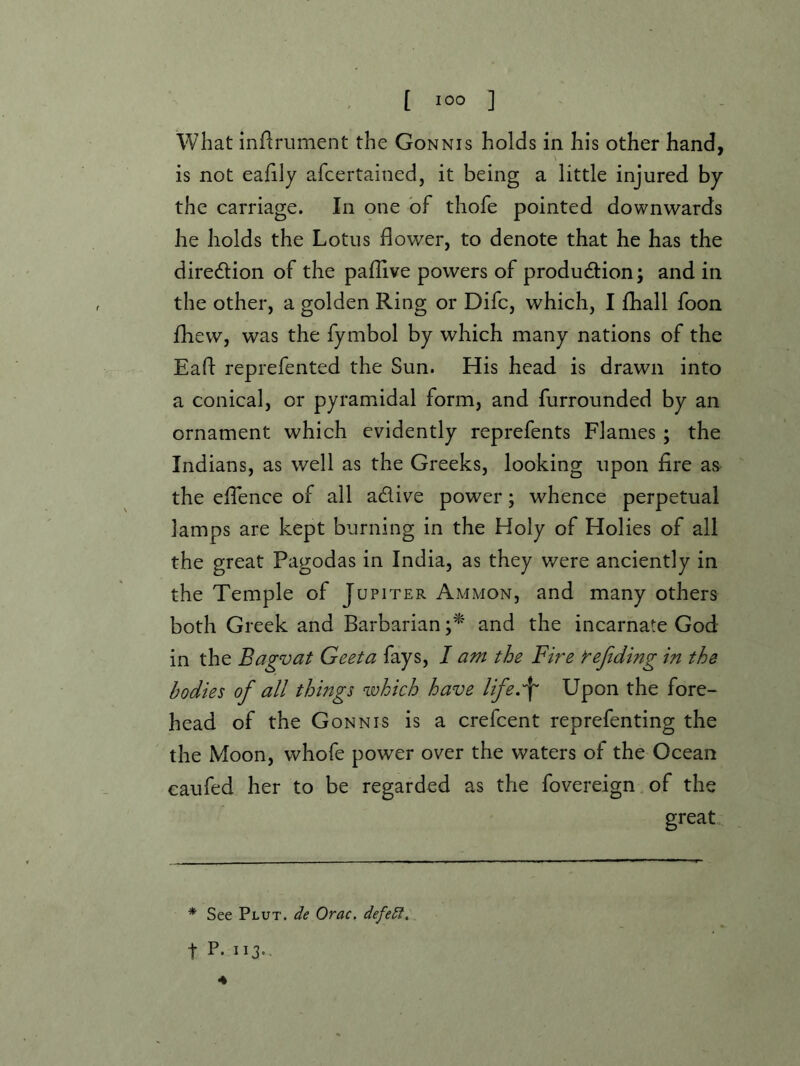 what inflrument the Gonnis holds in his other hand, is not eafily afcertained, it being a little injured by the carriage. In one of thofe pointed downwards he holds the Lotus flower, to denote that he has the diredlion of the paflive powers of production; and in the other, a golden Ring or Difc, which, I fhall foon fhew, was the fymbol by which many nations of the Eaft reprefented the Sun. His head is drawn into a conical, or pyramidal form, and furrounded by an ornament which evidently reprefents Flames ; the Indians, as well as the Greeks, looking upon fire as the efTence of all aClive power; whence perpetual lamps are kept burning in the Holy of Holies of all the great Pagodas in India, as they were anciently in the Temple of Jupiter Ammon, and many others both Greek and Barbarian and the incarnate God in the Bagvat Geeta fays, I am the Fire i^ejiding in the bodies of all things which have life.'f Upon the fore- head of the Gonnis is a crefcent reprefenting the the Moon, whofe power over the waters of the Ocean caufed her to be regarded as the fovereign of the great * See Plut. de Orac. defetl. t P-