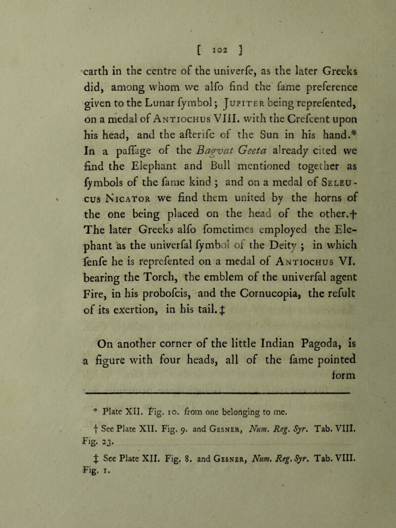 earth in the centre of the univerfe, as the later Greeks did, among whom we alfo find the' fame preference given to the Lunar fymbol; Jupiter being reprefented, on a medal of Antiochus VIII. with the Crefcent upon his head, and the afterifc of the Sun in his hand.^' In a pafiage of the Bagvat Geeta already cited we find the Elephant and Bull mentioned together as fymbols of the fame kind ; and on a medal of Seleu- cus Nicator we find them united by the horns of the one being placed on the head of the other.E The later Greeks alfo fometimes employed the Ele- phant as the univerfal fymbol of the Deity ; in which fenfe he is reprefented on a medal of Antiochus VI. bearing the Torch, the emblem of the univerfal agent Fire, in his probofeis, and the Cornucopia, the refult of its exertion, in his tail. J On another corner of the little Indian Pagoda, is a figure with four heads, all of the fame pointed form * Plate Xli. Pig. lo. from one belonging to me. I See Plate XII. Fig. 9. and Gesner, Num. Reg. Syr. Tab. VIII. Fig. 23. X See Plate XII. Fig. 8. and Gesner, Num. Reg, Syr. Tab. VIII. Fig. I.