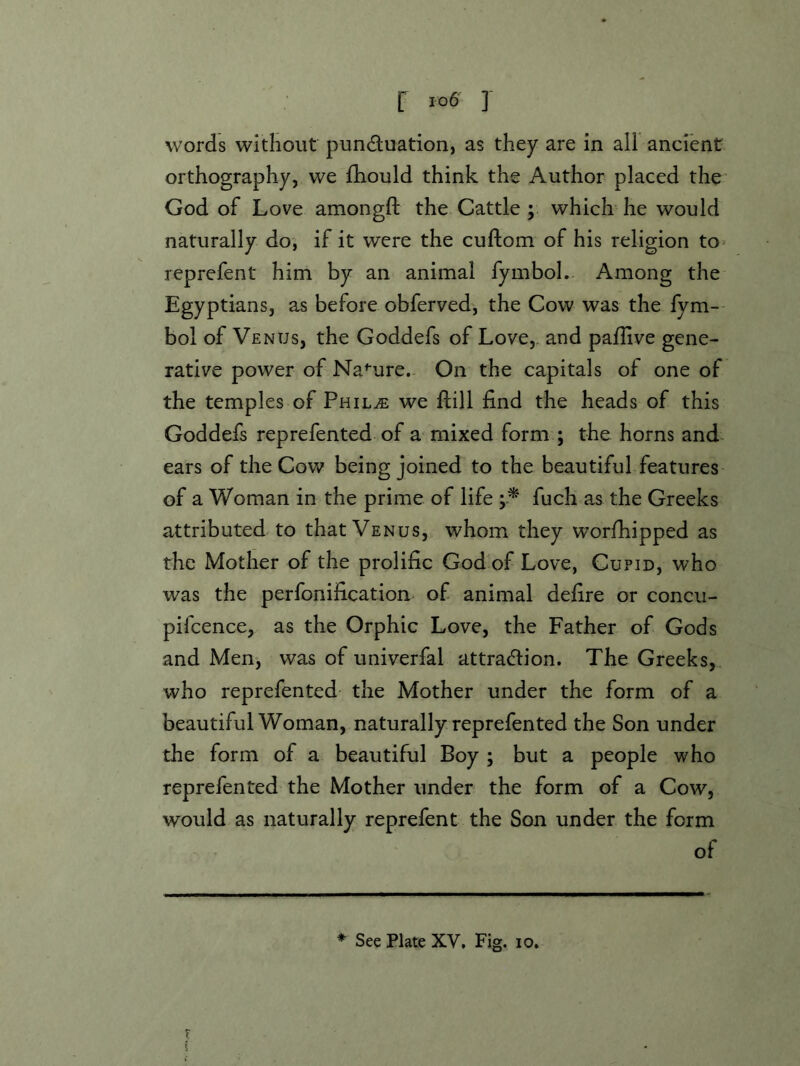 words without punduation, as they are in all ancient orthography, we £hould think the Author placed the God of Love amongft the Cattle; which-he would naturally do, if it were the cuftom of his religion to^ reprefent him by an animal fymbol. Among the Egyptians, as before obferved, the Cow was the fym- boi of Venus, the Goddefs of Love, and paflive gene- rative power of Na^-ure. On the capitals of one of the temples of Phil^ we ftill find the heads of this Goddefs reprefented of admixed form ; the horns and. ears of the Cow being joined to the beautiful features of a Woman in the prime of life fuch as the Greeks attributed to that Venus, whom they worfhipped as the Mother of the prolific God of Love, Cupid, who was the perfonification of animal defire or concu- pifcence, as the Orphic Love, the Father of Gods and Men, was of univerfal attraction. The Greeks, who reprefented the Mother under the form of a beautiful Woman, naturally reprefented the Son under the form of a beautiful Boy ; but a people who reprefented the Mother under the form of a Cow, would as naturally reprefent the Son under the form of