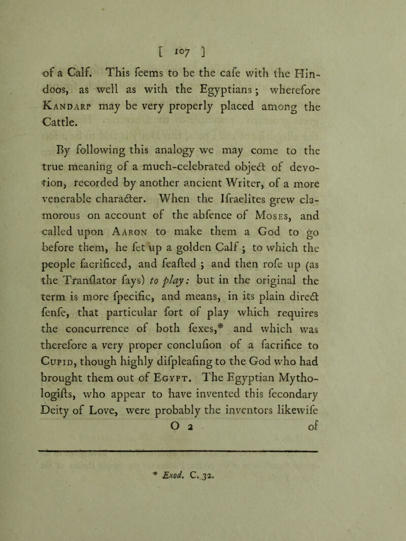 of a Calf. This feems to be the cafe with the Hin- doos, as well as with the Egyptians; wherefore Kandarp may be very properly placed among the Cattle. By following this analogy we may come to the true meaning of a-much-celebrated object of devo- tion, recorded by another ancient Writer, of a more venerable character. When the Ifraelites grew cla- morous on account of the abfence of Moses, and called upon Aaron to make them a God to go before them, he fet up a golden Calf ; to which the people facrificed, and feafted ; and then rofe up (as the Trandator fays) to play: but in tho original the term is more fpecific, and means, in its plain direct fenfe, that particular fort of play which requires the concurrence of both fexes,* and which was therefore a very proper conclufion of a facrifice to Cupid, though highly difpleaiing to the God who had brought them out of Egypt. The Egyptian Mytho- logifts, who appear to have invented this fecondary Deity of Love, were probably the inventors likewife O 2 of * Exod, C. 32.