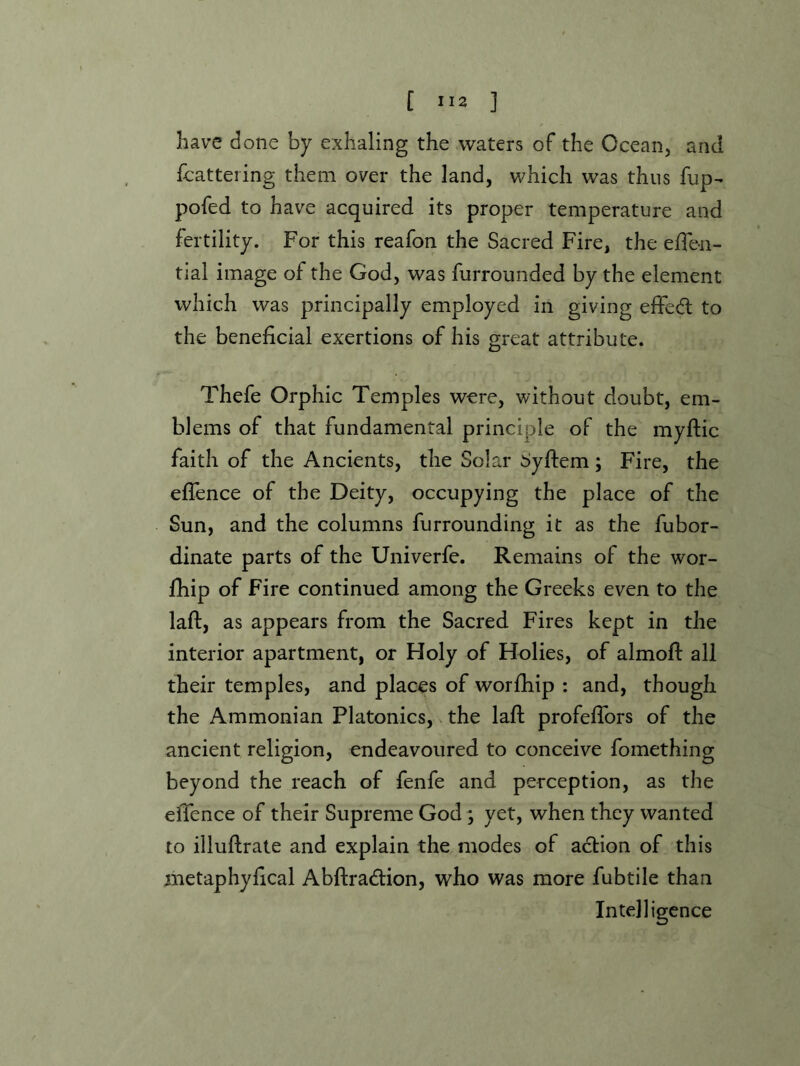 have done by exhaling the waters of the Ocean, and fcattering them over the land, which was thus fup- pofed to have acquired its proper temperature and fertility. For this reafon the Sacred Fire, the elTeii- tial image of the God, was furrounded by the element which was principally employed in giving effedl to the beneficial exertions of his great attribute. Thefe Orphic Temples were, without doubt, em- blems of that fundamental principle of the myftic faith of the Ancients, the Solar dyftem; Fire, the effence of the Deity, occupying the place of the Sun, and the columns furrounding it as the fubor- dinate parts of the Univerfe. Remains of the wor- fhip of Fire continued among the Greeks even to the lafl, as appears from the Sacred Fires kept in the interior apartment, or Holy of Holies, of almofl all their temples, and places of worfhip ; and, though the Ammonian Platonics, the laft profefTors of the ancient religion, endeavoured to conceive fomething beyond the reach of fenfe and perception, as the effence of their Supreme God; yet, when they wanted to illuflrate and explain the modes of acbion of this metaphyfical Abftradion, who was more fubtile than Intelligence