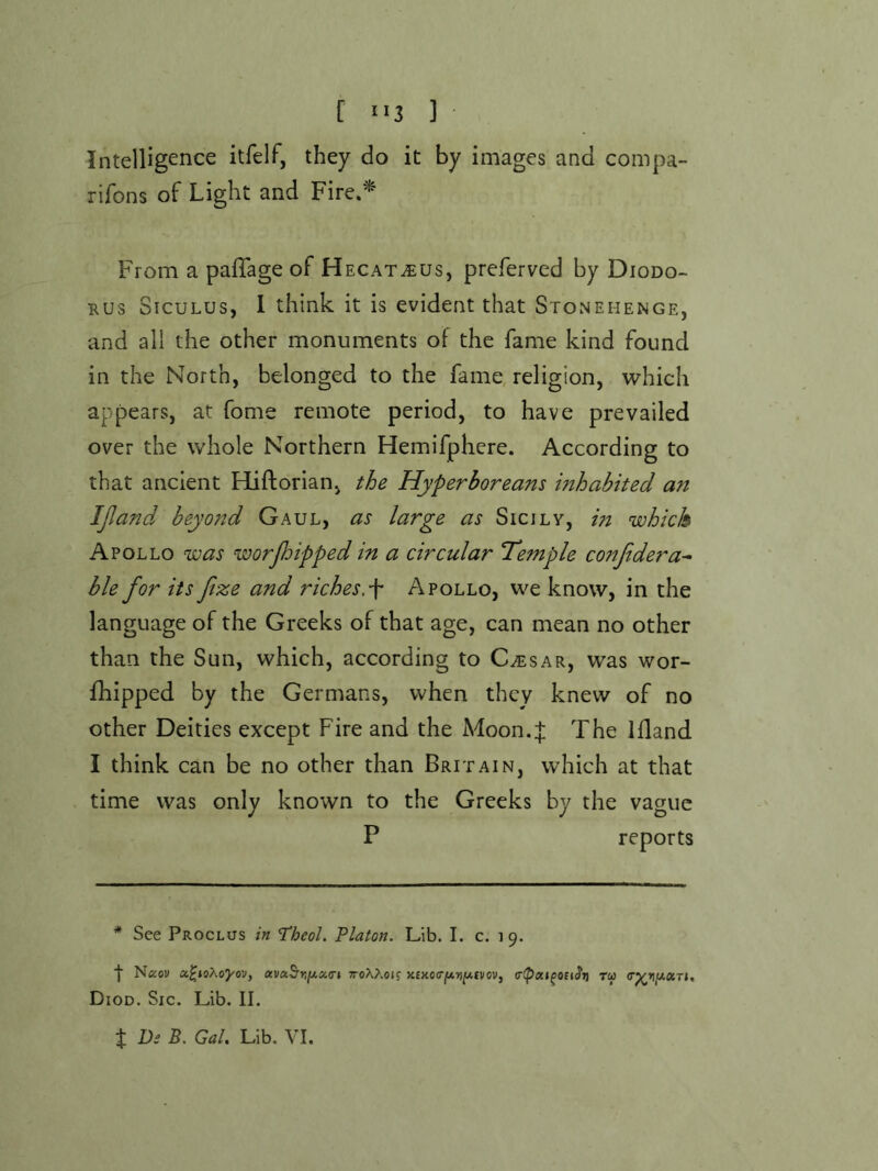 [ ] Intelligence itfelf, they do it by images and compa- rifons of Light and Fire.^ From a pafTage of Hecat^us, preferved by Diodo- rus Siculus, 1 think it is evident that Stonehenge, and all the other monuments of the fame kind found in the North, belonged to the fame, religion, which appears, at fome remote period, to have prevailed over the whole Northern Hemifphere. According to that ancient Hiftorian, the Hyperboreans inhabited an IJland beyo7td Gaul, as large as Sicily, in which Apollo was worjhipped in a circular Tl’emple conjidera^ ble for its fize and riches.^ Apollo, we know, in the language of the Greeks of that age, can mean no other than the Sun, which, according to C^sar, was wor- fhipped by the Germans, when they knew of no other Deities except Fire and the Moon.J The Ifland I think can be no other than Britain, which at that time was only known to the Greeks by the vague P reports * See Proclus in I’heol. Platon. Lib. I. c. 19. Naoi; a^ioXoJ'OD, avaS’rjjU«(r» TroXXojf >c£xo(rj(A»^£vov, tu (r^rii/,aTi, Diod. Sic. Lib. II.