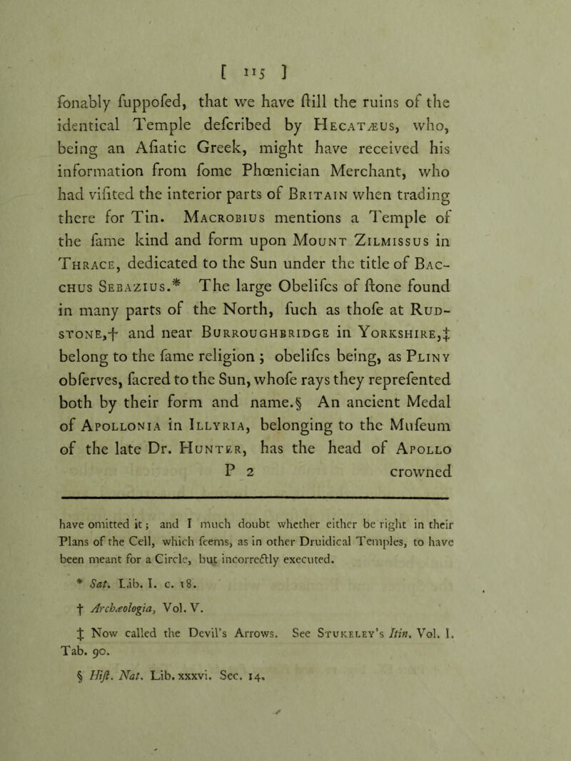 [ >>5 ] fonably fuppofed, that we have dill the ruins of the identical Temple defcribed by Hecat^us, who, being an Afiatic Greek, might have received his information from fome Phoenician Merchant, who had vihted the interior parts of Britain when trading there for Tin. Macrobius mentions a Temple of the fame kind and form upon Mount Zilmissus in Thrace, dedicated to the Sun under the title of Bac- chus Sebazius.^ The large Obelifcs of ftone found in many parts of the North, fuch as thofe at Rud- sTONE,-f and near Burroughbridge in Yorkshire,J belong to the fame religion ; obelifcs being, as Pliny obferves, facred to the Sun, whofe rays they reprefented both by their form and name.§ An ancient Medal of Apollonia in Illyria, belonging to the Mufeum of the late Dr. Hunter, has the head of Apollo P 2 crowned have omitted it; and I much doubt whether either be right in their Plans of the Cell, which feems, as in other Druidical Temples, to have been meant for a Circle, but incorre6lly executed. * Sat, L.ib. I. G. i8. •f Arch^eologia, Vol.V. Now called the Devil’s Arrows. See Stukeley’s Itin, Vol. 1. Tab. 90. § Hijl. Nat. Lib. xxxvi. Sec. 14.