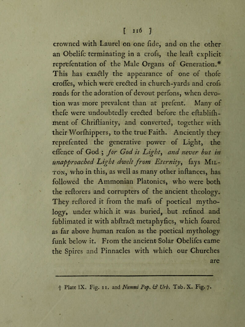 crowned with Laurel on one fide, and on the other an Obelifc terminating in a crofs, the lead: explicit reprefentation of the Male Organs of Generation.* This has exacdly the appearance of one of thofe erodes, which wxre ereeded in church-yards and crofs roads for the adoration of devout perfons, when devo- tion was more prevalent than at prefent. Many of thefe were undoubtedly ereded before the edablifh- ment of Chridianity, and converted, together with their Worfhippers, to the true Faith. Anciently they reprefented the generative power of Light, the edence of God ; Jor God is Lights and never but m unapfroached Light dwelt from Eternity^ fays Mil- ton, who in this, as well as many other indances, has followed the Ammonian Platonics, who were both the redorers and corrupters of the ancient theology. They redored it from the mafs of poetical mytho- logy, under which it was buried, but refined and fublimated it with abdrad metaphyfics, which foared as far above human reafon as the poetical mythology funk below it. From the ancient Solar Obelifes came the Spires and Pinnacles with which our Churches are