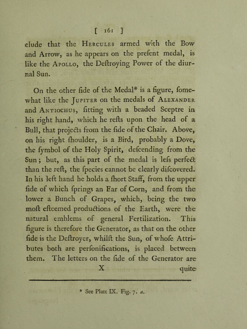 [ ] dude that the Hercules armed with the Bow and Arrow, as he appears on the prefent medal, is like the Apollo, the Deflroying Power of the diur- nal Sun. On the other fide of the MedaP is a figure, fome- what like the Jupiter on the medals of Alexander and Antiochus, fitting with a beaded Sceptre in his right hand, which he refts upon the head of a Bull, that projecfls from the fide of the Chair. Above, on his right fhoulder, is a Bird, probably a Dove, the fymbol of the Holy Spirit, defcending from the Sun; but, as this part of the medal is lefs perfect than the reft, the fpecies cannot be clearly difcovered. In his left hand he holds a ftiort Staff, from the upper fide of which fprings an Ear of Corn, and from the lower a Bunch of Grapes, which, being the two moft efteemed productions of the Earth, were the natural emblems of general Fertilization. This figure is therefore the Generator, as that on the other fide is the Deftroyer, whilft the Sun, of whofe Attri- butes both are perfonifications, is placed between them. The letters on the fide of the Generator are X quite * See Plate IX. Fig. 7. a.