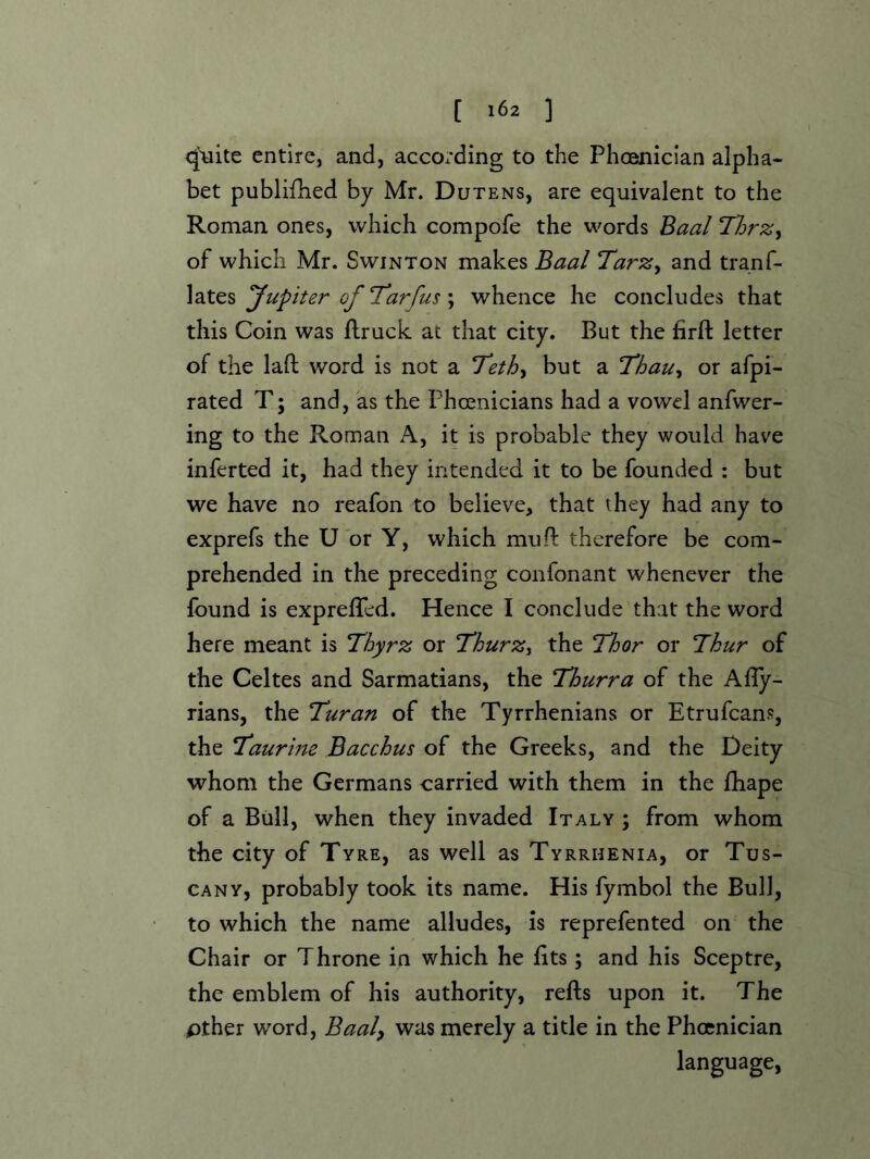[ ] <|uite entire, and, according to the Phoenician alpha- bet publifhed by Mr. Dutens, are equivalent to the Roman ones, which compofe the words Baal ThrZy of which Mr. Swinton makes Baal TarZy and tranf- lates Jupiter of Tl*arfus; whence he concludes that this Coin was ftruck at that city. But the firft letter of the lad word is not a T'ethy but a Thauy or afpi- rated T; and, as the Phoenicians had a vowel anfwer- ing to the Roman A, it is probable they would have inferted it, had they intended it to be founded : but we have no reafon to believe, that they had any to exprefs the U or Y, which mud therefore be com- prehended in the preceding confonant whenever the found is expreded. Hence I conclude that the word here meant is Tbyrz or ThurZy the Ibor or Tkur of the Celtes and Sarmatians, the Thurra of the Ady- rians, the Turan of the Tyrrhenians or Etrufcans, the Taurine Bacchus of the Greeks, and the Deity whom the Germans carried with them in the diape of a Bull, when they invaded Italy ; from whom the city of Tyre, as well as Tyrrhenia, or Tus- cany, probably took its name. His fymbol the Bull, to which the name alludes, is reprefented on the Chair or Throne in which he dts; and his Sceptre, the emblem of his authority, reds upon it. The pther word, Baal^ was merely a title in the Phoenician language,