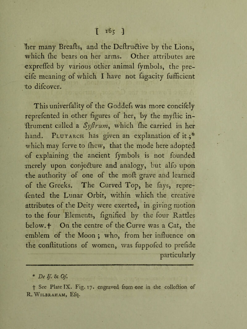 lier many Breafts, and the Deftrii(3:ive by the Lions, which (lie bears on her arms. Other attributes are exprefTed by various other animal fymbols, the pre- cife meaning ol which I have not fagacity fufficient to difcover. This univerfality of the Goddefs was more concifely reprefented in other figures of her, by the myfiic in- flrument called a Syftrum^ which flie carried in her hand. Plutarch has given an explanation of it.;* which may ferve to fhew, that the mode here adopted of explaining the ancient fymbols is not founded merely upon conjedlure and analogy, but alfo upon the authority of one of the moft grave and learned of the Greeks. The Curved Top, he fays, repre- sented the Lunar Orbit, within which the creative attributes of the Deity were exerted, in giving motion to the four Elements, fignified by the four Rattles below, f On the centre of the Curve was a Cat, the emblem of the Moon ; who, from her influence on the conftitutions of women, was fuppofed to prefide particularly * Del/. U Of. f See Plate IX. Fig. 17. engraved from one in the colleftlon of R. WiLBRAHAM, Efq.