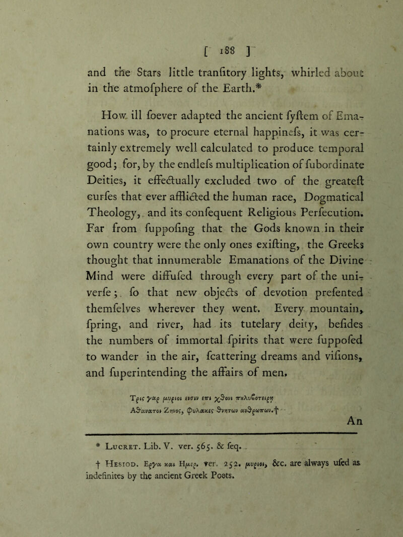 and the Stars little tranfitory lights, whirled about in the atmofphere of the Earth.* Ho w,. ill foever adapted the ancient fyflem of Emar nations was, to procure eternal happinefs, it was cerr tainly extremely well calculated to produce temporal good; for, by the endlefs multiplication of fubordinate Deities, it effedlually excluded two of the greateft Gurfes that ever afflicted the human race, Dogmatical Theology,, and its confequent Religious Perfecution, Far from fuppohng that the Gods known in their own country were the only ones exifting, , the Greeks thought that innumerable Emanations of the Divine Mind were diffufed through every part of the unU verfe;. fo that new objects of devotion prefen ted themfelves wherever they went. Every mountain^ fpring, and river, had its tutelary deity, belides the numbers of immortal fpirits that were fuppofed to wander in the air, fcattering dreams and vilions, and fuperintending the affairs of men, Tf»f jwufjoj £Knv E!r» x^ovi AB'oivxToy Zwo;, S’VJtTuv avd’^UTTUV.f' - An * Lucret. Lib. V. ver. 565. & feq.. j- Hesiod. k«j ter. 252. jwufioj, &c. are always ufed as indefinites by the ancient Greek Poets.