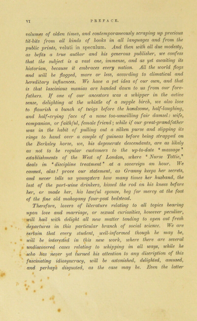 volumes of olden times, and contemporaneously scraping up precious tit-hits from all kinds of books in all languages and from the public prints, veluti in speculum. And then with all due modesty, as befits a true author and his generous publisher, we confess that the subject is a vast one, immense, and as yd awaiting its historian, because it embraces every nation. All the world flogs and will be flogged, more or less, according to dimatical and hereditary influences. We have a pet idea of our own, and that is that lascivious manias are handed down to us from our fore- fathers. If one of our ancestors was a whipper in the active sense, delighting at the whistle of a supple birch, we also love to flourish a bunch of iivigs before the handsome, half-laughing, and hcdf-crying face of a none too-unwilling fair damsel: wife, companion, or faithful, female friend; while if our great-grandfather was in the habit of pulling out a silken purse and slipping it3 rings to hand over a couple of guineas before being strapped on the Berkeley horse, we, his degenerate descendants, are as likely as not to be regular customers to the up-to-date “ massage establishments of the West of London, where “ Nurse Lottie,* deals in “ discipline treatment * at a sovereign an hour. We cannot, alas! prove our statement, as Granny keeps her secrets, and never tells us youngsters how many times her husband, the last of the port-wine drinkers, kissed the rod on his knees before her, or made her, his lawful spouse, beg for mercy at the foot of the fine old mahogany four-post bedstead. Therefore, lovers of literature relating to all topics bearing upon love and marriage, or sexual curiosities, however peculiar, will hail ivith delight all new matter tending to open out fresh departures in this particular branch of social science. We are certain that every student, well-informed though he may be, • ivill be interested in this new work, where there are several • undiscovered cases relating to whipping in all ways, while he who has never yet turned, his attention to any discription of this fascinating idiosyncrasy, will be astonished, delighted, amused, and perhaps disgusted, as the case may be. Even the latter # . 0