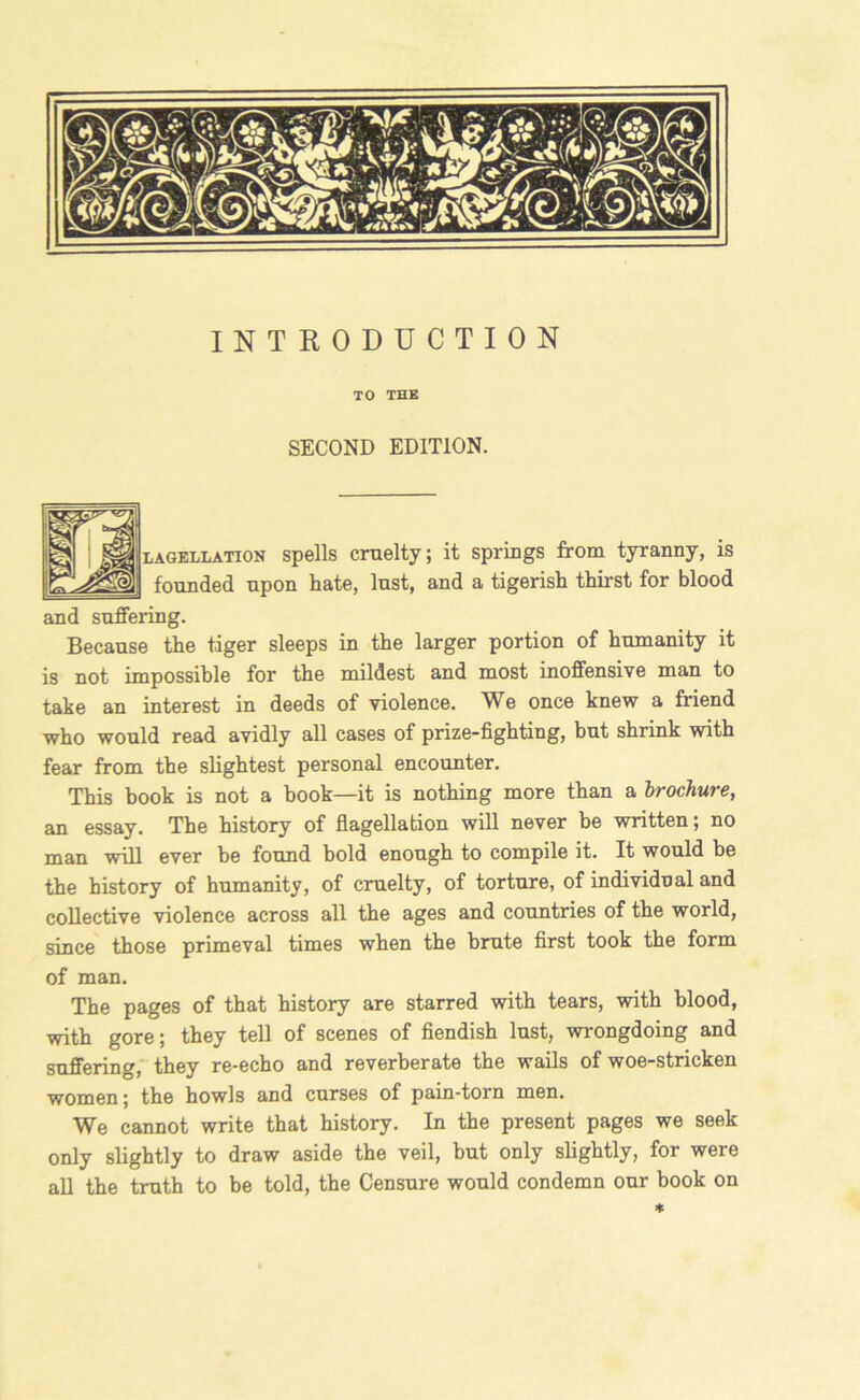 INTRODUCTION TO THE SECOND EDITION. lagellation spells cruelty; it springs from tyranny, is founded upon hate, lust, and a tigerish thirst for blood and suffering. Because the tiger sleeps in the larger portion of humanity it is not impossible for the mildest and most inoffensive man to take an interest in deeds of violence. We once knew a friend who would read avidly all cases of prize-fighting, but shrink with fear from the slightest personal encounter. This book is not a book—it is nothing more than a brochure, an essay. The history of flagellation will never he written; no man will ever he found bold enough to compile it. It would be the history of humanity, of cruelty, of torture, of individual and collective violence across all the ages and countries of the world, since those primeval times when the brute first took the form of man. The pages of that history are starred with tears, with blood, with gore; they tell of scenes of fiendish lust, wrongdoing and suffering, they re-echo and reverberate the wails of woe-stricken women; the howls and curses of pain-torn men. We cannot write that history. In the present pages we seek only slightly to draw aside the veil, but only slightly, for were all the truth to be told, the Censure would condemn our book on