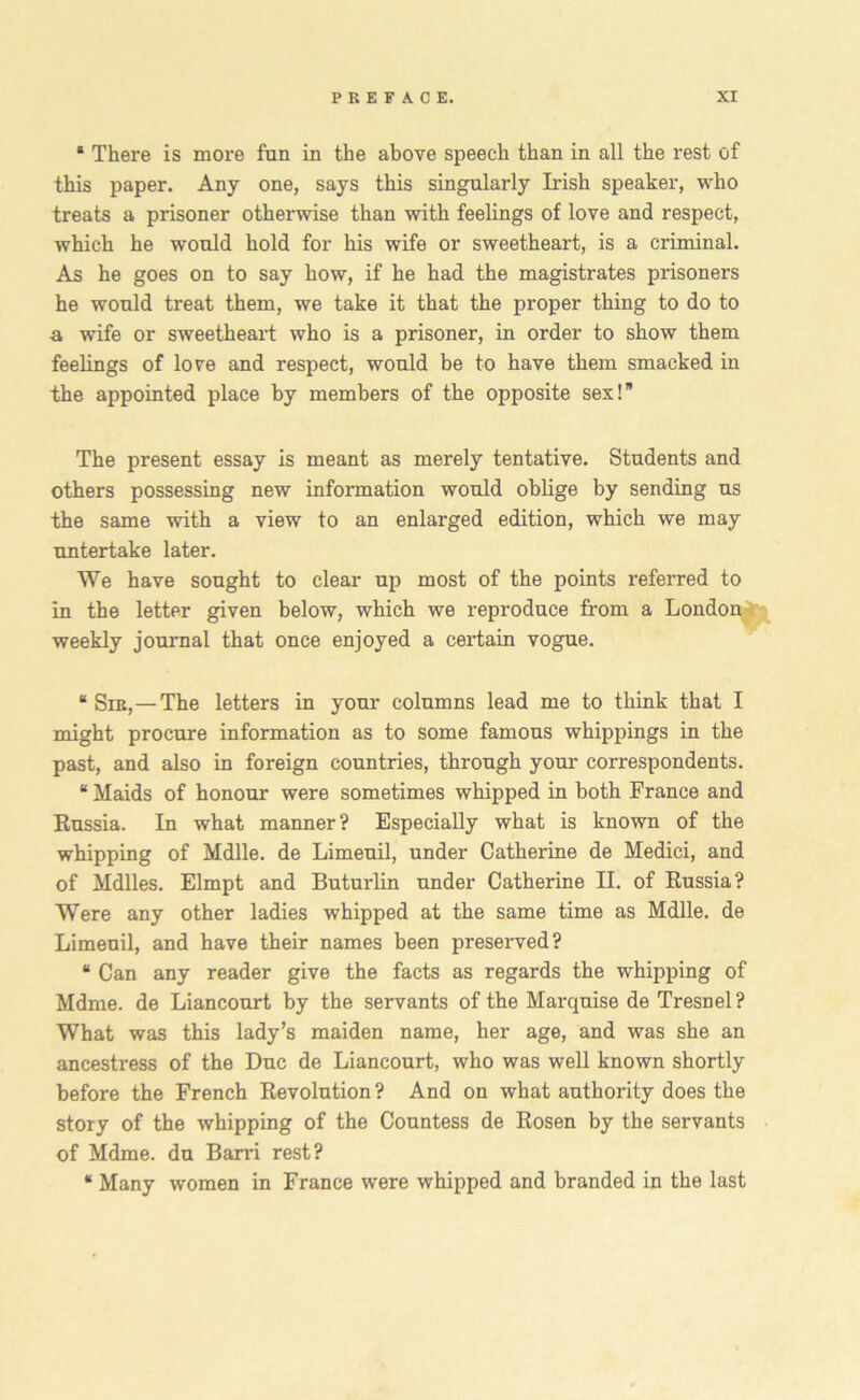 * There is more fun in the above speech than in all the rest of this paper. Any one, says this singularly Irish speaker, who treats a prisoner otherwise than with feelings of love and respect, which he would hold for his wife or sweetheart, is a criminal. As he goes on to say how, if he had the magistrates prisoners he would treat them, we take it that the proper thing to do to a wife or sweetheart who is a prisoner, in order to show them feelings of love and respect, would be to have them smacked in the appointed place by members of the opposite sex!” The present essay is meant as merely tentative. Students and others possessing new information would oblige by sending us the same with a view to an enlarged edition, which we may untertake later. We have sought to clear up most of the points referred to in the letter given below, which we reproduce from a London weekly journal that once enjoyed a certain vogue. “ Sie,—The letters in your columns lead me to think that I might procure information as to some famous whippings in the past, and also in foreign countries, through your correspondents. “ Maids of honour were sometimes whipped in both France and Russia. In what manner? Especially what is known of the whipping of Mdlle. de Limeuil, under Catherine de Medici, and of Mdlles. Elmpt and Buturlin under Catherine II. of Russia? Were any other ladies whipped at the same time as Mdlle. de Limeuil, and have their names been preserved? “ Can any reader give the facts as regards the whipping of Mdme. de Liancourt by the servants of the Marquise de Tresnel? What was this lady’s maiden name, her age, and was she an ancestress of the Due de Liancourt, who was well known shortly before the French Revolution ? And on what authority does the story of the whipping of the Countess de Rosen by the servants of Mdme. du Barri rest? “ Many women in France were whipped and branded in the last