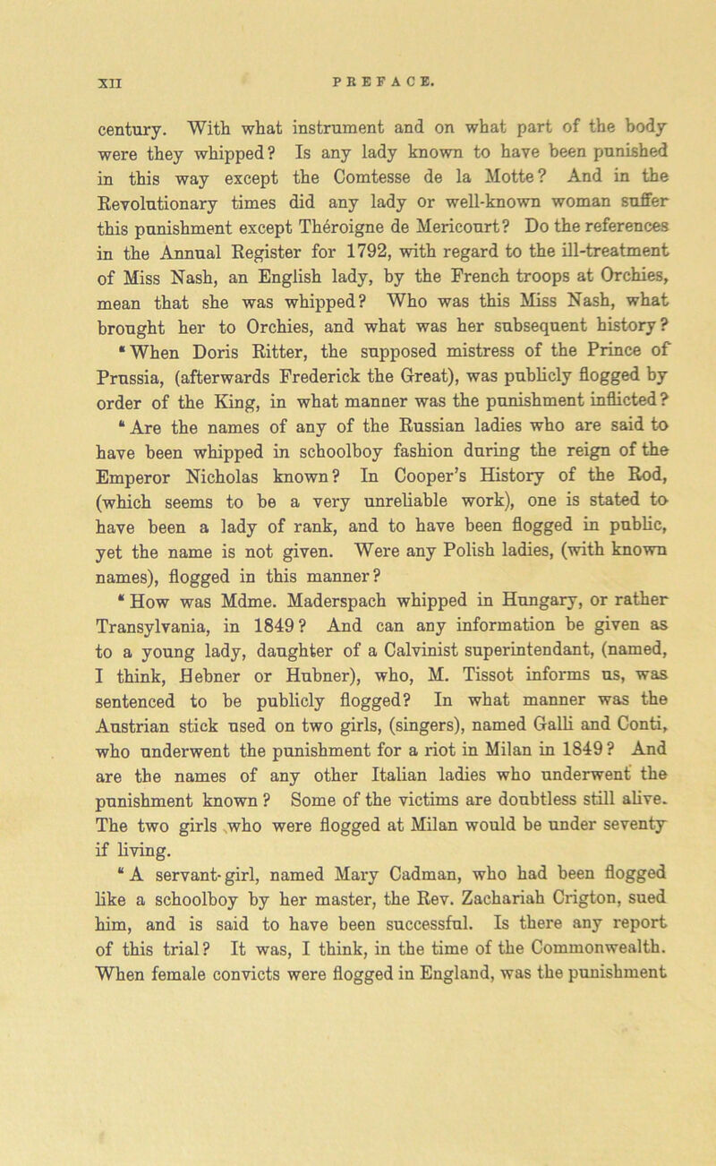 century. With what instrument and on what part of the body were they whipped ? Is any lady known to have been punished in this way except the Comtesse de la Motte? And in the Revolutionary times did any lady or well-known woman suffer this punishment except Theroigne de Mericourt? Do the references in the Annual Register for 1792, with regard to the ill-treatment of Miss Nash, an English lady, by the French troops at Orchies, mean that she was whipped? Who was this Miss Nash, what brought her to Orchies, and what was her subsequent history? ‘When Doris Ritter, the supposed mistress of the Prince of Prussia, (afterwards Frederick the Great), was publicly flogged by order of the King, in what manner was the punishment inflicted? “ Are the names of any of the Russian ladies who are said to have been whipped in schoolboy fashion during the reign of the Emperor Nicholas known? In Cooper’s History of the Rod, (which seems to he a very unreliable work), one is stated to have been a lady of rank, and to have been flogged in public, yet the name is not given. Were any Polish ladies, (with known names), flogged in this manner? “ How was Mdme. Maderspach whipped in Hungary, or rather Transylvania, in 1849? And can any information be given as to a young lady, daughter of a Calvinist superintendant, (named, I think, Hehner or Hubner), who, M. Tissot informs us, was sentenced to be publicly flogged? In what manner was the Austrian stick used on two girls, (singers), named Galli and Conti, who underwent the punishment for a riot in Milan in 1849 ? And are the names of any other Italian ladies who underwent the punishment known ? Some of the victims are doubtless still alive. The two girls who were flogged at Milan would be under seventy if living. “ A servant- girl, named Mary Cadman, who had been flogged like a schoolboy by her master, the Rev. Zachariah Crigton, sued him, and is said to have been successful. Is there any report of this trial? It was, I think, in the time of the Commonwealth. When female convicts were flogged in England, was the punishment