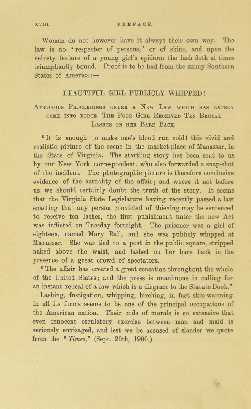Woman do not however have it always their own way. The law is no “ respecter of persons,” or of skins, and upon the velvety texture of a young girl’s epiderm the lash doth at times triumphantly bound. Proof is to be had from the sunny Southern States of America:— BEAUTIFUL GIRL PUBLICLY WHIPPED! Atrocious Proceedings under a New Law which has lately come into force. The Poor Girl Received Ten Brutal Lashes on her Bare Back. “It is enough to make one’s blood run cold! this vivid and realistic picture of the scene in the market-place of Manassar, in the State of Virginia. The startling story has been sent to us by our New York correspondent, who also forwarded a snap-shot of the incident. The photographic picture is therefore conclusive evidence of the actuality of the affair; and where it not before us we should certainly doubt the truth of the story. It seems that the Virginia State Legislature having recently passed a law enacting that any person convicted of thieving may be sentenced to receive ten lashes, the first punishment unter the new Act was inflicted on Tuesday fortnight. The prisoner was a girl of eighteen, named Mary Ball, and she was publicly whipped at Manassar. She was tied to a post in the public square, stripped naked above the waist, and lashed on her bare back in the presence of a great crowd of spectators. “ The affair has created a great sensation throughout the whole of the United States; and the press is unanimous in calling for an instant repeal of a law which is a disgrace to the Statute Book.” Lashing, fustigation, whipping, birching, in fact skin-warming in all its forms seems to be one of the principal occupations of the American nation. Their code of morals is so extensive that even innocent osculatory exercise between man and maid is seriously envisaged, and lest we be accused of slander we quote from the “ Times,* (Sept. 20th, 1900.)