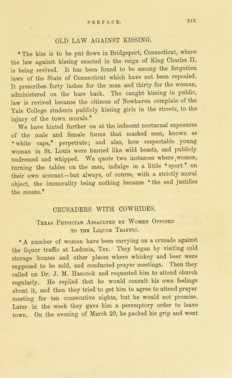 OLD LAW AGAINST KISSING. * The kiss is to be put down in Bridgeport, Connecticut, where the law against kissing enacted in the reign of King Charles II. is being revived. It has been found to be among the forgotten laws of the State of Connecticut which have not been repealed. It prescribes forty lashes for the man and thirty for the woman, administered on the bare back. The caught kissing in public, law is revived because the citizens of Newhaven complain of the Yale College students publicly kissing girls in the streets, to the injury of the town morals.” We have hinted further on at the indecent nocturnal exposures of the male and female forms that masked men, known as “white caps,” perpetrate; and also, how respectable young woman in St. Louis were hunted like wild beasts, and publicly undressed and whipped. We quote two instances where,women, turning the tables on the men, indulge in a little “ sport ” on their own account—but always, of course, with a strictly moral object, the immorality being nothing because “ the end justifies the means.” CRUSADERS WITH COWHIDES. Texas Physician Assaulted by Women Opposed to the Liquor Traffic. * A number of women have been carrying on a crusade against the liquor traffic at Ladonia, Tex. They began by visiting cold storage houses and other places where whiskey and beer were supposed to be sold, and conducted prayer meetings. Then they called on Dr. J. M. Hancock and requested him to attend church regularly. He replied that he would consult his own feelings about it, and then they tried to get him to agree to attend prayer meeting for ten consecutive nights, but he would not promise. Later in the week they gave him a peremptory order to leave town. On the evening of March 20, he packed his grip and went
