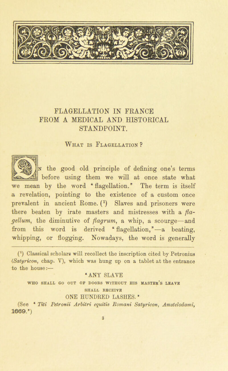 FROM A MEDICAL AND HISTORICAL STANDPOINT. What is Flagellation? n the good old principle of defining one’s terms before using them we will at once state what we mean by the word “flagellation.” The term is itself a revelation, pointing to the existence of a custom once prevalent in ancient Rome. (x) Slaves and prisoners were there beaten by irate masters and mistresses with a fla- gellumi, the diminutive of flagrum, a whip, a scourge—and from this word is derived “flagellation,”—a beating, whipping, or flogging. Nowadays, the word is generally (l) Classical scholars will recollect the inscription cited by Petronius {Satyricon, chap. Y), which was hung up on a tablet at the entrance to the house:— ‘ANY SLAVE WHO SHALL GO OUT OF DOOBS WITHOUT HIS MASTEb’s LEAVE SHALL KEOEIVE ONE HUNDRED LASHES. * (See ‘ Titi Petronii Arbitri equitis Romani Satyricon, Amstelodami, 1669.*) 3