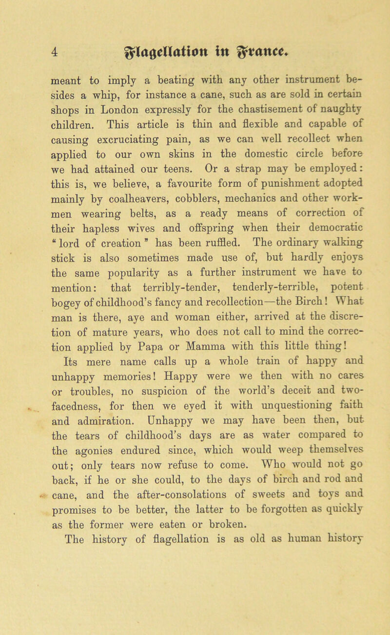 meant to imply a beating with any other instrument be- sides a whip, for instance a cane, such as are sold in certain shops in London expressly for the chastisement of naughty children. This article is thin and flexible and capable of causing excruciating pain, as we can well recollect when applied to our own skins in the domestic circle before we had attained our teens. Or a strap may be employed: this is, we believe, a favourite form of punishment adopted mainly by coalheavers, cobblers, mechanics and other work- men wearing belts, as a ready means of correction of their hapless wives and offspring when their democratic “ lord of creation ” has been ruffled. The ordinary walking stick is also sometimes made use of, but hardly enjoys the same popularity as a further instrument we have to mention: that terribly-tender, tenderly-terrible, potent bogey of childhood’s fancy and recollection—the Birch! What- man is there, aye and woman either, arrived at the discre- tion of mature years, who does not call to mind the correc- tion applied by Papa or Mamma with this little thing! Its mere name calls up a whole train of happy and unhappy memories! Happy were we then with no cares or troubles, no suspicion of the world’s deceit and two- facedness, for then we eyed it with unquestioning faith and admiration. Unhappy we may have been then, but the tears of childhood’s days are as water compared to the agonies endured since, which would weep themselves out; only tears now refuse to come. Who would not go back, if he or she could, to the days of birch and rod and cane, and the after-consolations of sweets and toys and promises to be better, the latter to be forgotten as quickly as the former were eaten or broken. The history of flagellation is as old as human history
