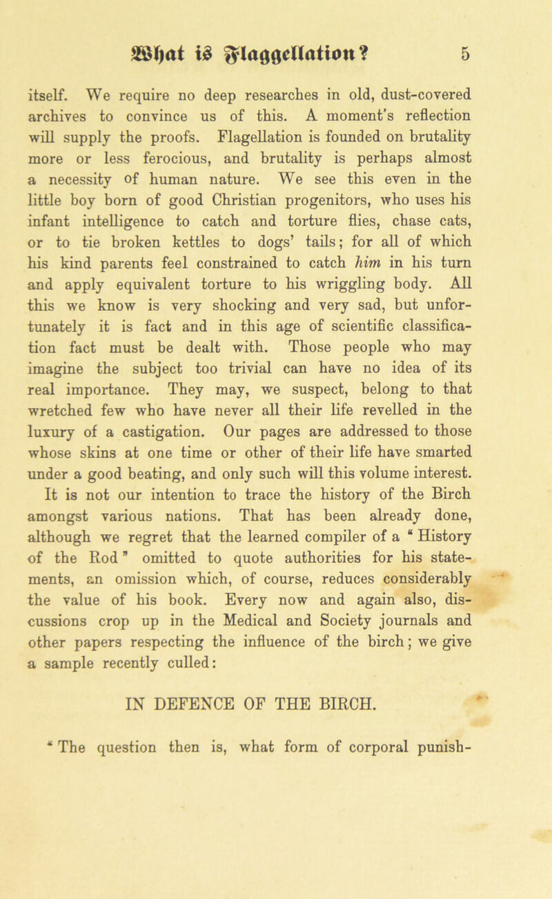 itself. We require no deep researches in old, dust-covered archives to convince us of this. A moment’s reflection will supply the proofs. Flagellation is founded on brutality more or less ferocious, and brutality is perhaps almost a necessity of human nature. We see this even in the little boy born of good Christian progenitors, who uses his infant intelligence to catch and torture flies, chase cats, or to tie broken kettles to dogs’ tails; for all of which his kind parents feel constrained to catch him in his turn and apply equivalent torture to his wriggling body. All this we know is very shocking and very sad, but unfor- tunately it is fact and in this age of scientific classifica- tion fact must be dealt with. Those people who may imagine the subject too trivial can have no idea of its real importance. They may, we suspect, belong to that wretched few who have never all their life revelled in the luxury of a castigation. Our pages are addressed to those whose skins at one time or other of their life have smarted under a good beating, and only such will this volume interest. It is not our intention to trace the history of the Birch amongst various nations. That has been already done, although we regret that the learned compiler of a “ History of the Rod ” omitted to quote authorities for his state- ments, an omission which, of course, reduces considerably the value of his book. Every now and again also, dis- cussions crop up in the Medical and Society journals and other papers respecting the influence of the birch; we give a sample recently culled: IN DEFENCE OF THE BIRCH. “ The question then is, what form of corporal punish-