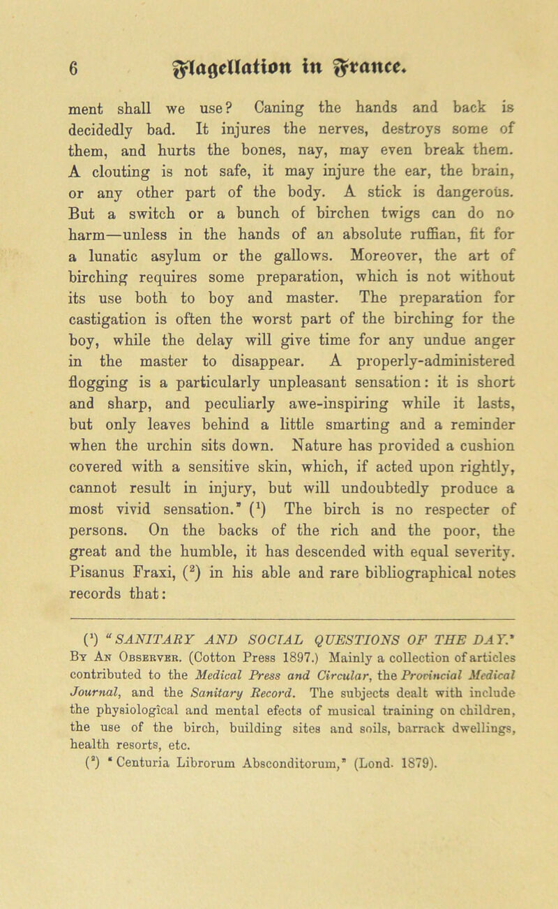 ment shall we use ? Caning the hands and back is decidedly bad. It injures the nerves, destroys some of them, and hurts the bones, nay, may even break them. A clouting is not safe, it may injure the ear, the brain, or any other part of the body. A stick is dangerous. But a switch or a bunch of birchen twigs can do no harm—unless in the hands of an absolute ruffian, fit for a lunatic asylum or the gallows. Moreover, the art of birching requires some preparation, which is not without its use both to boy and master. The preparation for castigation is often the worst part of the birching for the boy, while the delay will give time for any undue anger in the master to disappear. A properly-administered flogging is a particularly unpleasant sensation: it is short and sharp, and peculiarly awe-inspiring while it lasts, but only leaves behind a little smarting and a reminder when the urchin sits down. Nature has provided a cushion covered with a sensitive skin, which, if acted upon rightly, cannot result in injury, but will undoubtedly produce a most vivid sensation.” (J) The birch is no respecter of persons. On the backs of the rich and the poor, the great and the humble, it has descended with equal severity. Pisanus Fraxi, (2) in his able and rare bibliographical notes records that: (’) “SANITARY AND SOCIAL QUESTIONS OF THE DAY.' By An Observer. (Cotton Press 1897.) Mainly a collection of articles contributed to the Medical Press and Circular, the Provincial Medical Journal, and the Sanitary Record. The subjects dealt with include the physiological and mental efects of musical training on children, the use of the birch, building sites and soils, barrack dwellings, health resorts, etc. (3) * Centuria Librorum Absconditorum,” (Lond. 1879).