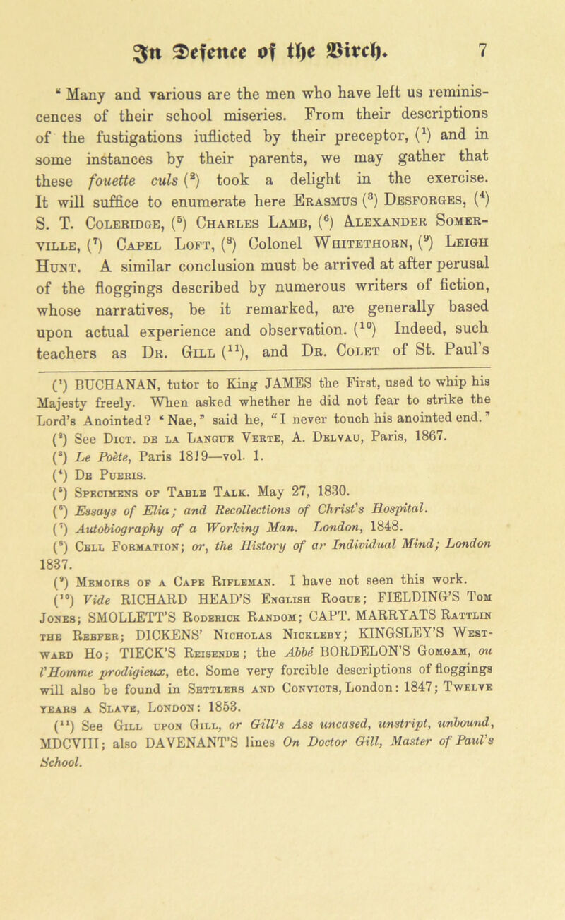 “ Many and various are the men who have left us reminis- cences of their school miseries. From their descriptions of the fustigations iuflicted by their preceptor, (* *) and in some instances by their parents, we may gather that these fouette culs (2) took a delight in the exercise. It will suffice to enumerate here Erasmus (8) Desforges, (4) S. T. Coleridge, (5) Charles Lamb, (6) Alexander Somer- ville, (7) Capel Loft, (8) Colonel Whitethorn, (9) Leigh Hunt. A similar conclusion must be arrived at after perusal of the floggings described by numerous writers of fiction, whose narratives, be it remarked, are generally based upon actual experience and observation. (10) Indeed, such teachers as Dr. Gill (n), and Dr. Colet of St. Paul s C) BUCHANAN, tutor to King JAMES the First, used to whip his Majesty freely. When asked whether he did not fear to strike the Lord’s Anointed? ‘ Nae, ” said he, “I never touch his anointed end. (s) See Dict. de la Langue Verte, A. Delvau, Paris, 1867. (s) Le Poite, Paris 1819—vol. 1. (*) De Pueris. (5) Specimens of Table Talk. May 27, 1880. (*) Essays of Elia; and Recollections of Christ's Hospital. (’) Autobiography of a Working Man. London, 1848. (8) Cell Formation; or, the History of ar Individual Mind; London 1887. (*) Memoirs of a Cape Rifleman. I have not seen this work. (,0) Vide RICHARD HEAD’S English Rogue; FIELDING’S Tom Jones; SMOLLETT’S Roderick Random; CAPT. MARRYATS Rattlin the Reefer; DICKENS’ Nicholas Nickleby; KINGSLEY’S West- ward Ho; TIECK’S Reisende; the AbU BORDELON’S Gomgam, oh VHomme prodigieux, etc. Some very forcible descriptions of floggings will also be found in Settlers and Convicts, London: 1847; Twelve years a Slave, London: 1853. C1) See Gill upon Gill, or Gill’s Ass uncased, unstript, unbound, MDCVIII; also DAYENANT’S lines On Doctor Gill, Master of Paul’s School.