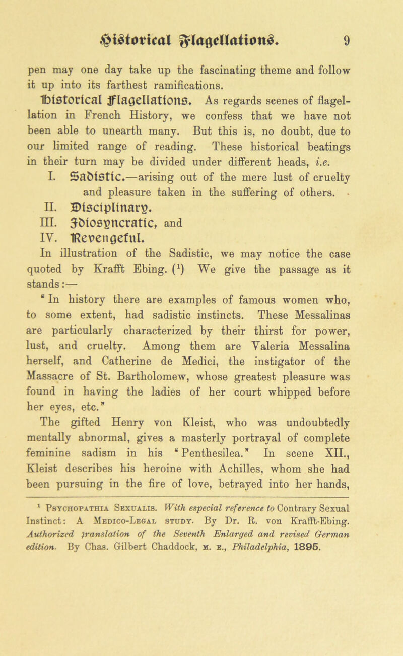 pen may one day take up the fascinating theme and follow it up into its farthest ramifications. Historical JflaQCllationS. As regards scenes of flagel- lation in French History, we confess that we have not been able to unearth many. But this is, no doubt, due to our limited range of reading. These historical beatings in their turn may be divided under different heads, i.e. I. SafciStiC.—arising out of the mere lust of cruelty and pleasure taken in the suffering of others. • H. Bisciplinarp. III. 3Mospncratic, and IV. IRerengeful. In illustration of the Sadistic, we may notice the case quoted by Krafft Ebing. (*) We give the passage as it stands:— “ In history there are examples of famous women who, to some extent, had sadistic instincts. These Messalinas are particularly characterized by their thirst for power, lust, and cruelty. Among them are Valeria Messalina herself, and Catherine de Medici, the instigator of the Massacre of St. Bartholomew, whose greatest pleasure was found in having the ladies of her court whipped before her eyes, etc.” The gifted Henry von Kleist, who was undoubtedly mentally abnormal, gives a masterly portrayal of complete feminine sadism in his “ Penthesilea.” In scene XII., Kleist describes his heroine with Achilles, whom she had been pursuing in the fire of love, betrayed into her hands, 1 Psychopathia Skxualis. With especial reference to Contrary Sexual Instinct: A Medico-Legal study. By Dr. R. von Krafft-Ebing. Authorized translation of the Seventh Enlarged and revised German edition. By Chas. Gilbert Chaddock, m. e., Philadelphia, 1895.