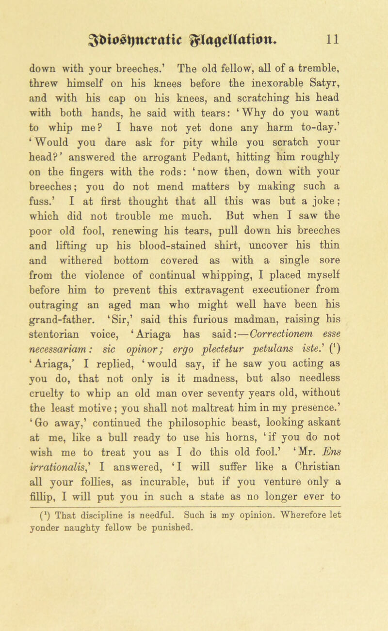 down with your breeches.’ The old fellow, all of a tremble, threw himself on his knees before the inexorable Satyr, and with his cap on his knees, and scratching his head with both hands, he said with tears: ‘ Why do you want to whip me? I have not yet done any harm to-day.’ ‘Would you dare ask for pity while you scratch your head?’ answered the arrogant Pedant, hitting him roughly on the fingers with the rods: ‘now then, down with your breeches; you do not mend matters by making such a fuss.’ I at first thought that all this was but a joke; which did not trouble me much. But when I saw the poor old fool, renewing his tears, pull down his breeches and lifting up his blood-stained shirt, uncover his thin and withered bottom covered as with a single sore from the violence of continual whipping, I placed myself before him to prevent this extravagent executioner from outraging an aged man who might well have been his grand-father. ‘Sir,’ said this furious madman, raising his stentorian voice, ‘Ariaga has said:—Correctionem esse necessariam: sic opinor; ergo plectetur petulans iste.' (') ‘ Ariaga,’ I replied, ‘ would say, if he saw you acting as you do, that not only is it madness, but also needless cruelty to whip an old man over seventy years old, without the least motive; you shall not maltreat him in my presence.’ * Go away,’ continued the philosophic beast, looking askant at me, like a bull ready to use his horns, ‘if you do not wish me to treat you as I do this old fool.’ ‘Mr. Ens irrationalis' I answered, ‘I will suffer like a Christian all your follies, as incurable, but if you venture only a fillip, I will put you in such a state as no longer ever to (*) (*) That discipline is needful. Such is my opinion. Wherefore let yonder naughty fellow be punished.