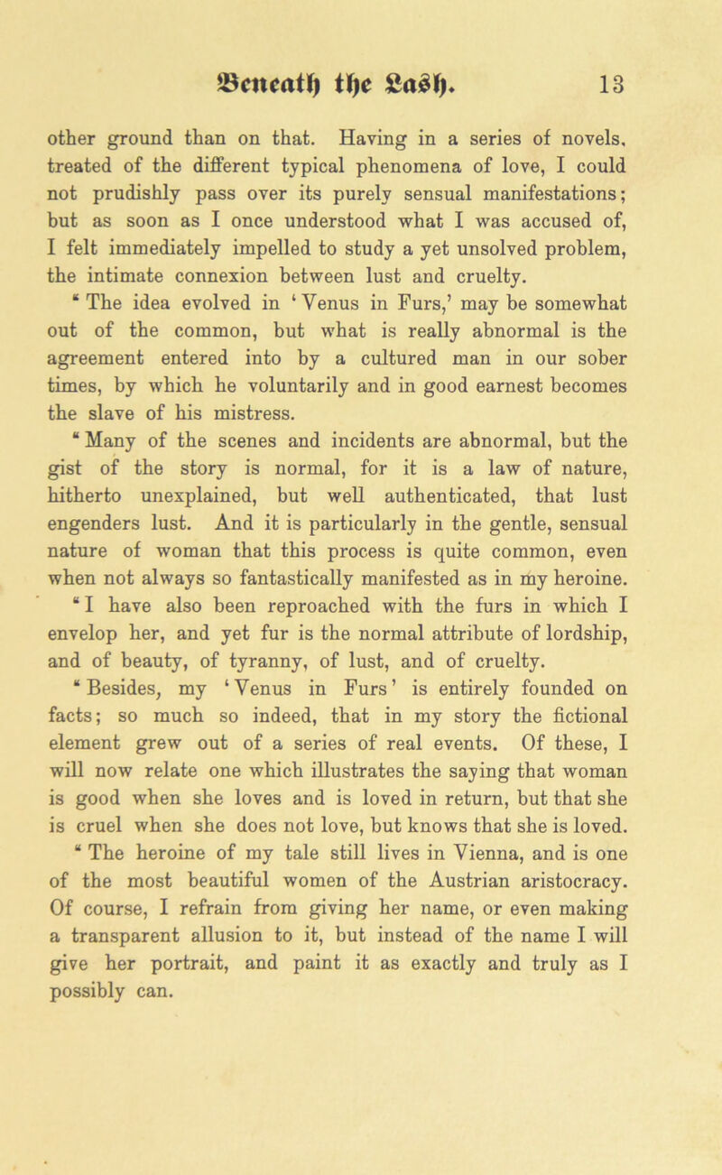 tScucatty tf)c £a£J) 18 other ground than on that. Having in a series of novels, treated of the different typical phenomena of love, I could not prudishly pass over its purely sensual manifestations; but as soon as I once understood what I was accused of, I felt immediately impelled to study a yet unsolved problem, the intimate connexion between lust and cruelty. “The idea evolved in ‘Venus in Furs,’ may be somewhat out of the common, but what is really abnormal is the agreement entered into by a cultured man in our sober times, by which he voluntarily and in good earnest becomes the slave of his mistress. “ Many of the scenes and incidents are abnormal, but the gist of the story is normal, for it is a law of nature, hitherto unexplained, but well authenticated, that lust engenders lust. And it is particularly in the gentle, sensual nature of woman that this process is quite common, even when not always so fantastically manifested as in my heroine. “ I have also been reproached with the furs in which I envelop her, and yet fur is the normal attribute of lordship, and of beauty, of tyranny, of lust, and of cruelty. “Besides, my ‘Venus in Furs’ is entirely founded on facts; so much so indeed, that in my story the fictional element grew out of a series of real events. Of these, I will now relate one which illustrates the saying that woman is good when she loves and is loved in return, but that she is cruel when she does not love, but knows that she is loved. “ The heroine of my tale still lives in Vienna, and is one of the most beautiful women of the Austrian aristocracy. Of course, I refrain from giving her name, or even making a transparent allusion to it, but instead of the name I will give her portrait, and paint it as exactly and truly as I possibly can.
