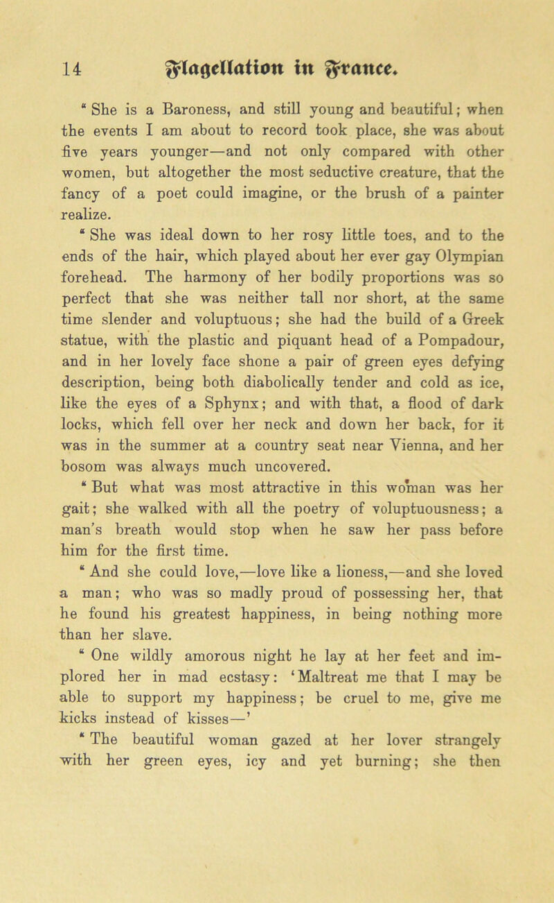 “ She is a Baroness, and still young and beautiful; when the events I am about to record took place, she was about five years younger—and not only compared with other women, but altogether the most seductive creature, that the fancy of a poet could imagine, or the brush of a painter realize. “ She was ideal down to her rosy little toes, and to the ends of the hair, which played about her ever gay Olympian forehead. The harmony of her bodily proportions was so perfect that she was neither tall nor short, at the same time slender and voluptuous; she had the build of a Greek statue, with the plastic and piquant head of a Pompadour, and in her lovely face shone a pair of green eyes defying description, being both diabolically tender and cold as ice, like the eyes of a Sphynx; and with that, a flood of dark locks, which fell over her neck and down her back, for it was in the summer at a country seat near Vienna, and her bosom was always much uncovered. * But what was most attractive in this woman was her gait; she walked with all the poetry of voluptuousness; a man’s breath would stop when he saw her pass before him for the first time. “ And she could love,—love like a lioness,—and she loved a man; who was so madly proud of possessing her, that he found his greatest happiness, in being nothing more than her slave. “ One wildly amorous night he lay at her feet and im- plored her in mad ecstasy: ‘Maltreat me that I may be able to support my happiness; be cruel to me, give me kicks instead of kisses—’ * The beautiful woman gazed at her lover strangely with her green eyes, icy and yet burning; she then