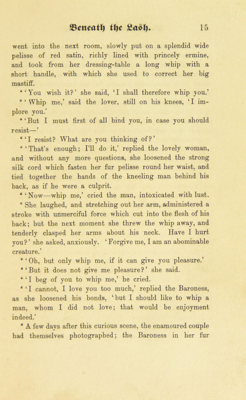 went into the next room, slowly put on a splendid wide pelisse of red satin, richly lined with princely ermine, and took from her dressing-table a long whip with a short handle, with which she used to correct her big mastiff. “'You wish it?’ she said, ‘I shall therefore whip jou.’ “ 1 Whip me,’ said the lover, still on his knees, ‘ I im- plore you.’ “ ‘ But I must first of all bind you, in case you should resist—’ *‘I resist? What are you thinking of?’ “ ‘ That’s enough; I’ll do it,’ replied the lovely woman, and without any more questions, she loosened the strong silk cord which fasten her fur pelisse round her waist, and tied together the hands of the kneeling man behind his back, as if he were a culprit. “ ‘ Now—whip me,’ cried the man, intoxicated with lust. “ She laughed, and stretching out her arm, administered a stroke with unmerciful force which cut into the flesh of his back; but the next moment she threw the whip away, and tenderly clasped her arms about his neck. Have I hurt you?’ she asked, anxiously. ‘Forgive me, I am an abominable creature.’ “ ‘ Oh, but only whip me, if it can give you pleasure.’ “‘But it does not give me pleasure?’ she said. “ ‘ I beg of you to whip me,’ he cried. “ ‘ I cannot, I love you too much,’ replied the Baroness, as she loosened his bonds, ‘but I should like to whip a man, whom I did not love; that would be enjoyment indeed.’ “ A few days after this curious scene, the enamoured couple had themselves photographed; the Baroness in her fur