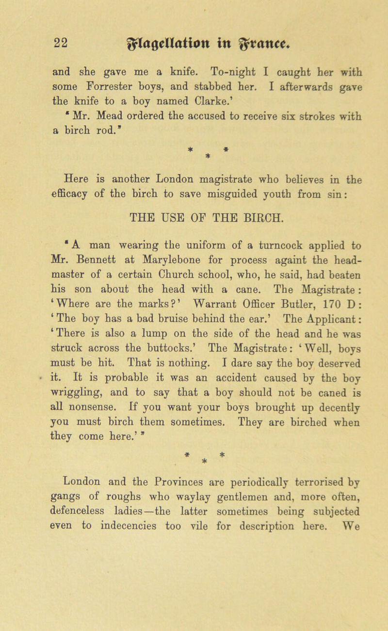 and she gave me a knife. To-night I caught her with some Forrester boys, and stabbed her. I afterwards gave the knife to a boy named Clarke.’ * Mr. Mead ordered the accused to receive six strokes with a birch rod.” * * * Here is another London magistrate who believes in the efficacy of the birch to save misguided youth from sin: THE USE OF THE BIRCH. * A man wearing the uniform of a turncock applied to Mr. Bennett at Marylebone for process againt the head- master of a certain Church school, who, he said, had beaten his son about the head with a cane. The Magistrate: ‘Where are the marks?’ Warrant Officer Butler, 170 D: ‘ The boy has a bad bruise behind the ear.’ The Applicant: ‘ There is also a lump on the side of the head and he was struck across the buttocks.’ The Magistrate: ‘Well, boys must be hit. That is nothing. I dare say the boy deserved it. It is probable it was an accident caused by the boy wriggling, and to say that a boy should not be caned is all nonsense. If you want your boys brought up decently you must birch them sometimes. They are birched when they come here.’ ” * * * London and the Provinces are periodically terrorised by gangs of roughs who waylay gentlemen and, more often, defenceless ladies—the latter sometimes being subjected even to indecencies too vile for description here. We