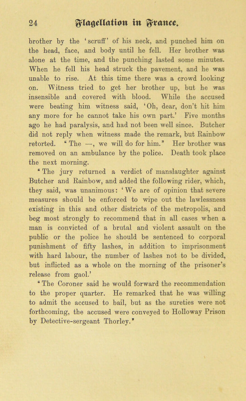 brother by the ‘scruff’ of his neck, and punched him on the head, face, and body until he fell. Her brother was alone at the time, and the punching lasted some minutes. When he fell his head struck the pavement, and he was unable to rise. At this time there was a crowd looking on. Witness tried to get her brother up, but he was insensible and covered with blood. While the accused were beating him witness said, ‘Oh, dear, don’t hit him any more for he cannot take his own part.’ Five months ago he had paralysis, and had not been well since. Butcher did not reply when witness made the remark, but Rainbow retorted. “The —, we will do for him.” Her brother was removed on an ambulance by the police. Death took place the next morning. “ The jury returned a verdict of manslaughter against Butcher and Rainbow, and added the following rider, which, they said, was unanimous: ‘We are of opinion that severe measures should be enforced to wipe out the lawlessness existing in this and other districts of the metropolis, and beg most strongly to recommend that in all cases when a man is convicted of a brutal and violent assault on the public or the police he should be sentenced to corporal punishment of fifty lashes, in addition to imprisonment with hard labour, the number of lashes not to be divided, but inflicted as a whole on the morning of the prisoner’s release from gaol.’ “ The Coroner said he would forward the recommendation to the proper quarter. He remarked that he was willing to admit the accused to bail, but as the sureties were not forthcoming, the accused were conveyed to Holloway Prison by Detective-sergeant Thorley. *