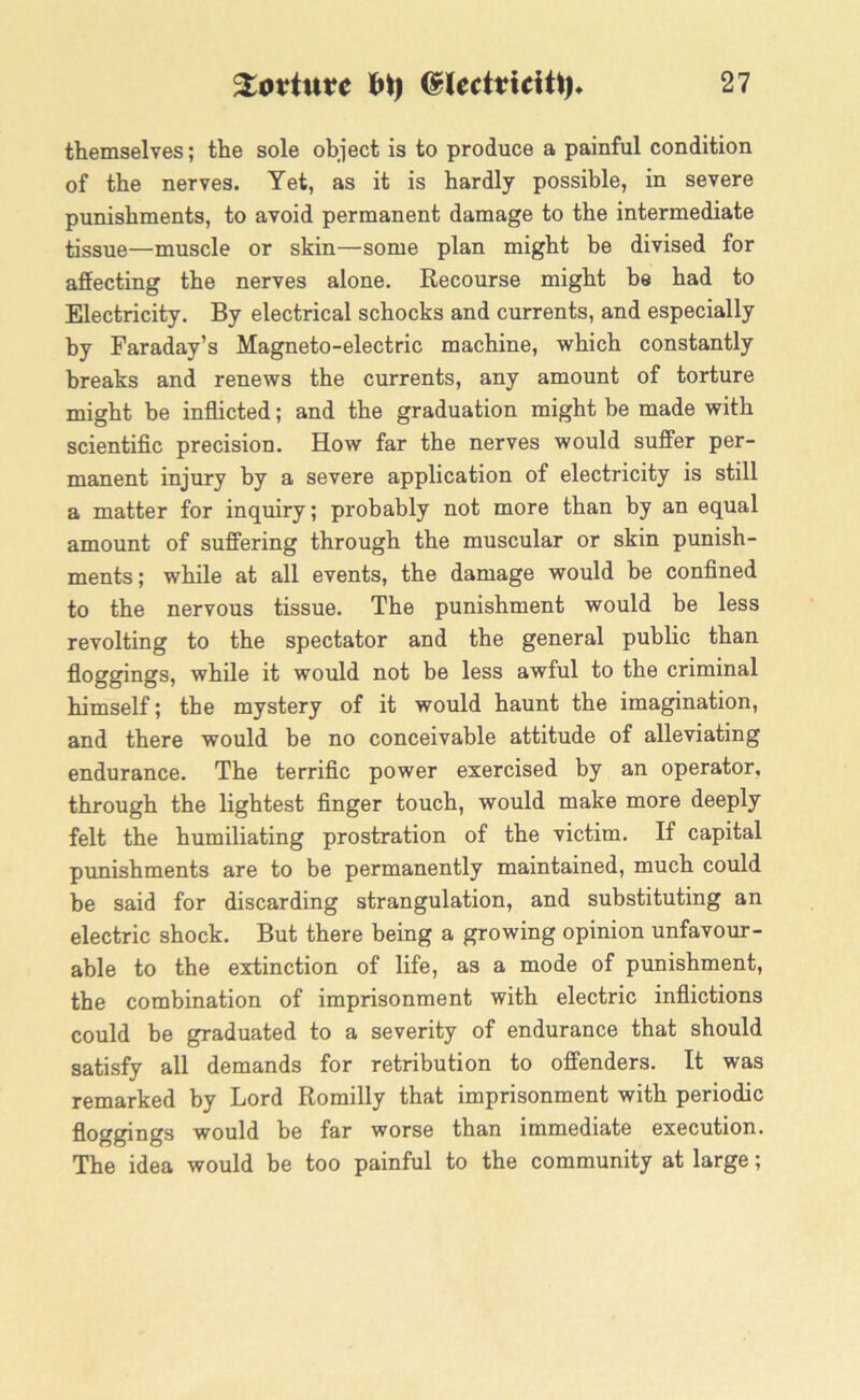 themselves; the sole object is to produce a painful condition of the nerves. Yet, as it is hardly possible, in severe punishments, to avoid permanent damage to the intermediate tissue—muscle or skin—some plan might be divised for affecting the nerves alone. Recourse might be had to Electricity. By electrical schocks and currents, and especially by Faraday’s Magneto-electric machine, which constantly breaks and renews the currents, any amount of torture might be inflicted; and the graduation might he made with scientific precision. How far the nerves would suffer per- manent injury by a severe application of electricity is still a matter for inquiry; probably not more than by an equal amount of suffering through the muscular or skin punish- ments; while at all events, the damage would be confined to the nervous tissue. The punishment would be less revolting to the spectator and the general public than floggings, while it would not be less awful to the criminal himself; the mystery of it would haunt the imagination, and there would be no conceivable attitude of alleviating endurance. The terrific power exercised by an operator, through the lightest finger touch, would make more deeply felt the humiliating prostration of the victim. If capital punishments are to be permanently maintained, much could be said for discarding strangulation, and substituting an electric shock. But there being a growing opinion unfavour- able to the extinction of life, as a mode of punishment, the combination of imprisonment with electric inflictions could be graduated to a severity of endurance that should satisfy all demands for retribution to offenders. It was remarked by Lord Romilly that imprisonment with periodic floggings would be far worse than immediate execution. The idea would be too painful to the community at large;