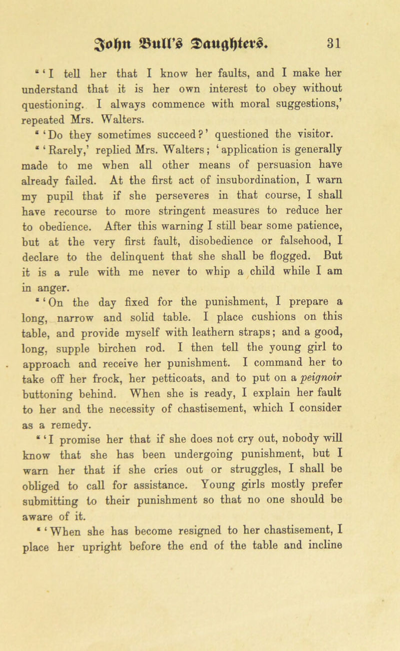 8 ‘ I tell her that I know her faults, and I make her understand that it is her own interest to obey without questioning. I always commence with moral suggestions,’ repeated Mrs. Walters. 8 ‘ Do they sometimes succeed ? ’ questioned the visitor. 8 ‘Rarely,’ replied Mrs. Walters; ‘application is generally made to me when all other means of persuasion have already failed. At the first act of insubordination, I warn my pupil that if she perseveres in that course, I shall have recourse to more stringent measures to reduce her to obedience. After this warning I still bear some patience, but at the very first fault, disobedience or falsehood, I declare to the delinquent that she shall be flogged. But it is a rule with me never to whip a child while I am in anger. 8 ‘ On the day fixed for the punishment, I prepare a long, narrow and solid table. I place cushions on this table, and provide myself with leathern straps; and a good, long, supple birchen rod. I then tell the young girl to approach and receive her punishment. I command her to take off her frock, her petticoats, and to put on a peignoir buttoning behind. When she is ready, I explain her fault to her and the necessity of chastisement, which I consider as a remedy. 8 ‘ I promise her that if she does not cry out, nobody will know that she has been undergoing punishment, but I warn her that if she cries out or struggles, I shall be obliged to call for assistance. Young girls mostly prefer submitting to their punishment so that no one should be aware of it. 81 When she has become resigned to her chastisement, I place her upright before the end of the table and incline