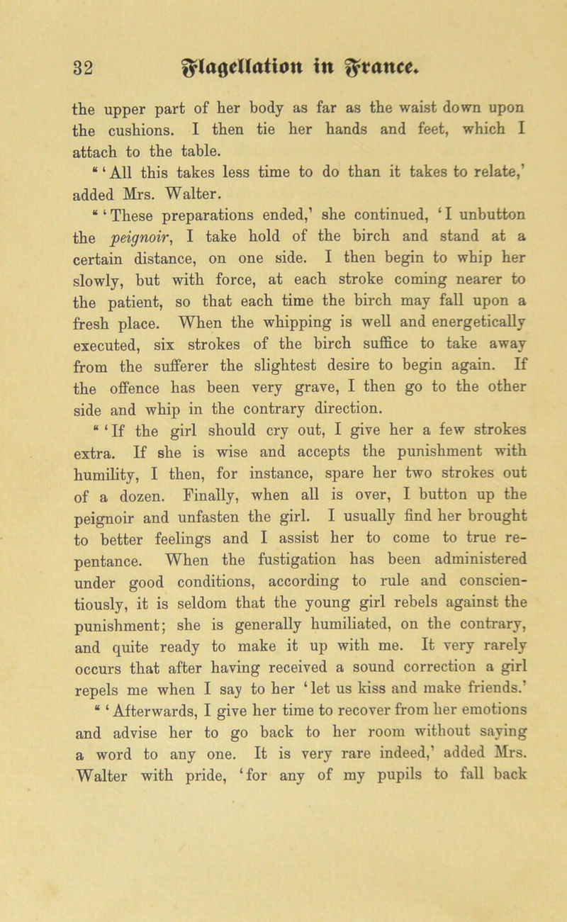 the upper part of her body as far as the waist down upon the cushions. I then tie her hands and feet, which I attach to the table. “ ‘ All this takes less time to do than it takes to relate,' added Mrs. Walter. “ ‘ These preparations ended,’ she continued, ‘ I unbutton the peignoir, I take hold of the birch and stand at a certain distance, on one side. I then begin to whip her slowly, but with force, at each stroke coming nearer to the patient, so that each time the birch may fall upon a fresh place. When the whipping is well and energetically executed, six strokes of the birch suffice to take away from the sufferer the slightest desire to begin again. If the offence has been very grave, I then go to the other side and whip in the contrary direction. “ ‘ If the girl should cry out, I give her a few strokes extra. If she is wise and accepts the punishment with humility, I then, for instance, spare her two strokes out of a dozen. Finally, when all is over, I button up the peignoir and unfasten the girl. I usually find her brought to better feelings and I assist her to come to true re- pentance. When the fustigation has been administered under good conditions, according to rule and conscien- tiously, it is seldom that the young girl rebels against the punishment; she is generally humiliated, on the contrary, and quite ready to make it up with me. It very rarely occurs that after having received a sound correction a girl repels me when I say to her ‘ let us kiss and make friends.’ “ ‘ Afterwards, I give her time to recover from her emotions and advise her to go back to her room without saying a word to any one. It is very rare indeed,’ added Mrs. Walter with pride, ‘for any of my pupils to fall back