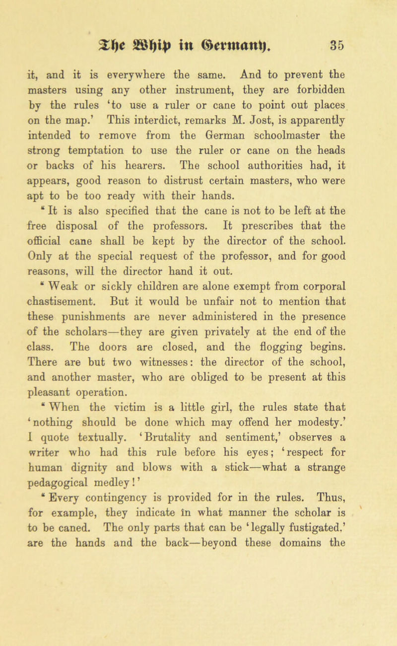 it, and it is everywhere the same. And to prevent the masters using any other instrument, they are forbidden by the rules ‘to use a ruler or cane to point out places on the map.’ This interdict, remarks M. Jost, is apparently intended to remove from the German schoolmaster the strong temptation to use the ruler or cane on the heads or backs of his hearers. The school authorities had, it appears, good reason to distrust certain masters, who were apt to be too ready with their hands. “ It is also specified that the cane is not to be left at the free disposal of the professors. It prescribes that the official cane shall be kept by the director of the school. Only at the special request of the professor, and for good reasons, will the director hand it out. “ Weak or sickly children are alone exempt from corporal chastisement. But it would be unfair not to mention that these punishments are never administered in the presence of the scholars—they are given privately at the end of the class. The doors are closed, and the flogging begins. There are but two witnesses: the director of the school, and another master, who are obliged to be present at this pleasant operation. “ When the victim is a little girl, the rules state that ‘nothing should be done which may offend her modesty.’ 1 quote textually. ‘ Brutality and sentiment,’ observes a writer who had this rule before his eyes; ‘respect for human dignity and blows with a stick—what a strange pedagogical medley! ’ “ Every contingency is provided for in the rules. Thus, for example, they indicate in what manner the scholar is to be caned. The only parts that can be ‘ legally fustigated.’ are the hands and the back—beyond these domains the