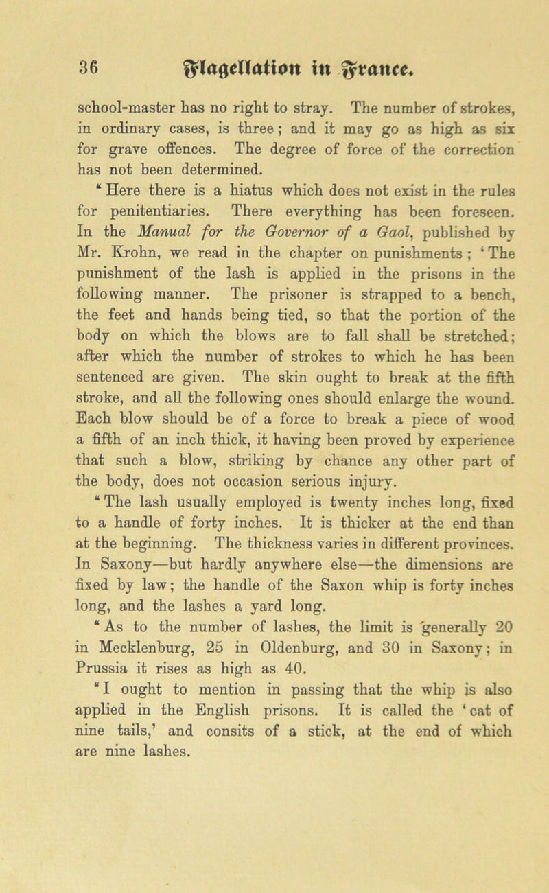 school-master has no right to stray. The number of strokes, in ordinary cases, is three; and it may go as high as six for grave offences. The degree of force of the correction has not been determined. “ Here there is a hiatus which does not exist in the rules for penitentiaries. There everything has been foreseen. In the Manual for the Governor of a Gaol, published by Mr. Krohn, we read in the chapter on punishments ; ‘ The punishment of the lash is applied in the prisons in the following manner. The prisoner is strapped to a bench, the feet and hands being tied, so that the portion of the body on which the blows are to fall shall be stretched; after which the number of strokes to which he has been sentenced are given. The skin ought to break at the fifth stroke, and all the following ones should enlarge the wound. Each blow should be of a force to break a piece of wood a fifth of an inch thick, it having been proved by experience that such a blow, striking by chance any other part of the body, does not occasion serious injury. “ The lash usually employed is twenty inches long, fixed to a handle of forty inches. It is thicker at the end than at the beginning. The thickness varies in different provinces. In Saxony—but hardly anywhere else—the dimensions are fixed by law; the handle of the Saxon whip is forty inches long, and the lashes a yard long. “ As to the number of lashes, the limit is generally 20 in Mecklenburg, 25 in Oldenburg, and 30 in Saxony; in Prussia it rises as high as 40. “ I ought to mention in passing that the whip is also applied in the English prisons. It is called the ‘ cat of nine tails,’ and consits of a stick, at the end of which are nine lashes.