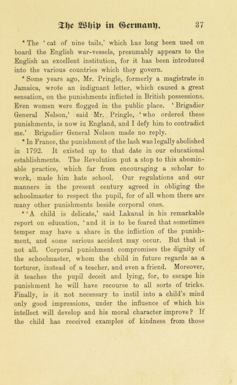 * The ‘ cat of nine tails,’ which has long been used on board the English war-vessels, presumably appears to the English an excellent institution, for it has been introduced into the various countries which they govern. “ Some years ago, Mr. Pringle, formerly a magistrate in Jamaica, wrote an indignant letter, which caused a great sensation, on the punishments inflicted in British possessions. Even women were flogged in the public place. ‘ Brigadier General Nelson/ said Mr. Pringle, ‘ who ordered these punishments, is now iu England, and I defy him to contradict me.’ Brigadier General Nelson made no reply. * In France, the punishment of the lash was legally abolished in 1792. It existed up to that date in our educational establishments. The Revolution put a stop to this abomin- able practice, 'which far from encouraging a scholar to work, made him hate school. Our regulations and our manners in the present century agreed in obliging the schoolmaster to respect the pupil, for of all whom there are many other punishments beside corporal ones. “ ‘ A child is delicate,’ said Lakanal in his remarkable report on education, ‘ and it is to be feared that sometimes temper may have a share in the infliction of the punish- ment, and some serious accident may occur. But that is not all. Corporal punishment compromises the dignity of the schoolmaster, whom the child in future regards as a torturer, instead of a teacher, and even a friend. Moreover, it teaches the pupil deceit and lying, for, to escape his punishment he will have recourse to all sorts of tricks. Finally, is it not necessary to instil into a child’s mind only good impressions, under the influence of which his intellect will develop and his moral character improve ? If the child has received examples of kindness from those