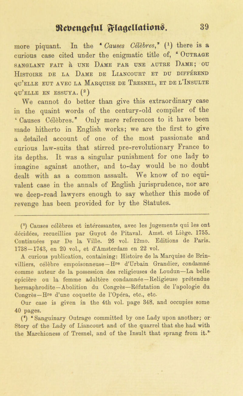 more piquant. In the * Causes CSttbres,* (*) there is a curious case cited under the enigmatic title of, “ Outrage SANGLANT FAIT a UNE DAME PAR UNE AUTRE DAME; OU Histoire de la Dame de Liancourt et du differend qu’elle eut avec la Marquise de Tresnel, et de l’Insulte qu’elle en essuya. (2) We cannot do better than give this extraordinary case in the quaint words of the century-old compiler of the 8 Causes Celebres.” Only mere references to it have been made hitherto in English works; we are the first to give a detailed account of one of the most passionate and curious law-suits that stirred pre-revolutionary France to its depths. It was a singular punishment for one lady to imagine against another, and to-day would be no doubt dealt with as a common assault. We know of no equi- valent case in the annals of English jurisprudence, nor are we deep-read lawyers enough to say whether this mode of revenge has been provided for by the Statutes. (') Causes celebres et interessantes, avec les jugements qui les ont decidees, recueillies par Guyot de Pitaval. Amst. et Liege. 1755. Continuees par De la Ville. 26 vol. 12mo. Editions de Paris.. 1738 — 1743, en 20 vol., et d’Amsterdam en 22 vol. A curious publication, containing: Histoire de la Marquise de Brin- villiers, cel&bre empoisonneuse —Hre d’Urbain Grandier, condamne comme auteur de la possession des religieuses de Loudun—La belle epiciere ou la femme adultere condamnee —Religieuse pretendue hermaphrodite—Abolition du Congres—Refutation de l’apologie du Congres—Hre d’une coquette de 1’Opera, etc., etc. Our case is given in the 4th vol. page 348, and occupies some 40 pages. (') “Sanguinary Outrage committed by one Lady upon another; or Story of the Lady of Liancourt and of the quarrel that she had with the Marchioness of Tresnel, and of the Insult that sprang from it.”'