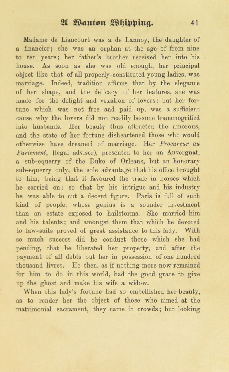 Madame de Liancourt was a de Lannoy, the daughter of a financier; she was an orphan at the age of from nine to ten years; her father’s brother received her into his house. As soon as she was old enough, her principal object like that of all properly-constituted young ladies, was marriage. Indeed, tradition affirms that by the elegance of her shape, and the delicacy of her features, she was made for the delight and vexation of lovers: but her for- tune which was not free and paid up, was a sufficient cause why the lovers did not readily become transmogrified into husbands. Her beauty thus attracted the amorous, and the state of her fortune disheartened those who would otherwise have dreamed of marriage. Her Procureur au Parlement, (legal adviser), presented to her an Auvergnat, a sub-equerry of the Duke of Orleans, but an honorary sub-equerry only, the sole advantage that his office brought to him, being that it favoured the trade in horses which he carried on; so that by his intrigue and his industry he was able to cut a decent figure. Paris is full of such kind of people, whose genius is a sounder investment than an estate exposed to hailstorms. She married him and his talents; and amongst them that which he devoted to law-suits proved of great assistauce to this lady. With so much success did he conduct those which she had pending, that he liberated her property, and after the payment of all debts put her in possession of one hundred thousand livres. He then, as if nothing more now remained for him to do in this world, had the good grace to give up the ghost and make his wife a widow. When this lady’s fortune had so embellished her beauty, as to render her the object of those who aimed at the matrimonial sacrament, they came in crowds; but looking
