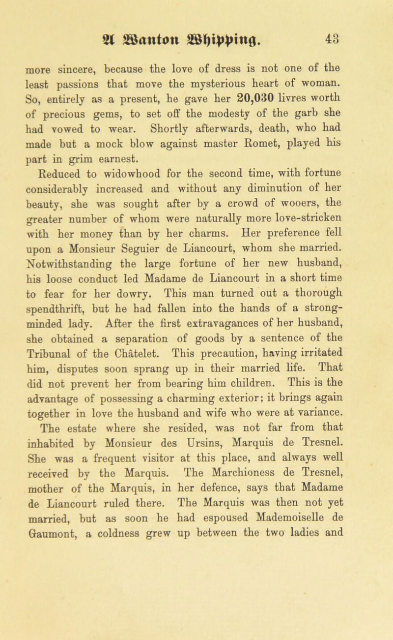 51 SSanton 48 more sincere, because the love of dress is not one of the least passions that move the mysterious heart of woman. So, entirely as a present, he gave her 20,030 livres worth of precious gems, to set off the modesty of the garb she had vowed to wear. Shortly afterwards, death, who had made but a mock blow against master Romet, played his part in grim earnest. Reduced to widowhood for the second time, with fortune considerably increased and without any diminution of her beauty, she was sought after by a crowd of wooers, the greater number of whom were naturally more love-stricken with her money than by her charms. Her preference fell upon a Monsieur Seguier de Liancourt, whom she married. Notwithstanding the large fortune of her new husband, his loose conduct led Madame de Liancourt in a short time to fear for her dowry. This man turned out a thorough spendthrift, but he had fallen into the hands of a strong- minded lady. After the first extravagances of her husband, she obtained a separation of goods by a sentence of the Tribunal of the Chatelet. This precaution, having irritated him, disputes soon sprang up in their married life. That did not prevent her from bearing him children. This is the advantage of possessing a charming exterior; it brings again together in love the husband and wife who were at variance. The estate where she resided, was not far from that inhabited by Monsieur des Ursins, Marquis de Tresnel. She was a frequent visitor at this place, and always well received by the Marquis. The Marchioness de Tresnel, mother of the Marquis, in her defence, says that Madame de Liancourt ruled there. The Marquis was then not yet married, but as soon he had espoused Mademoiselle de Gaumont, a coldness grew up between the two ladies and