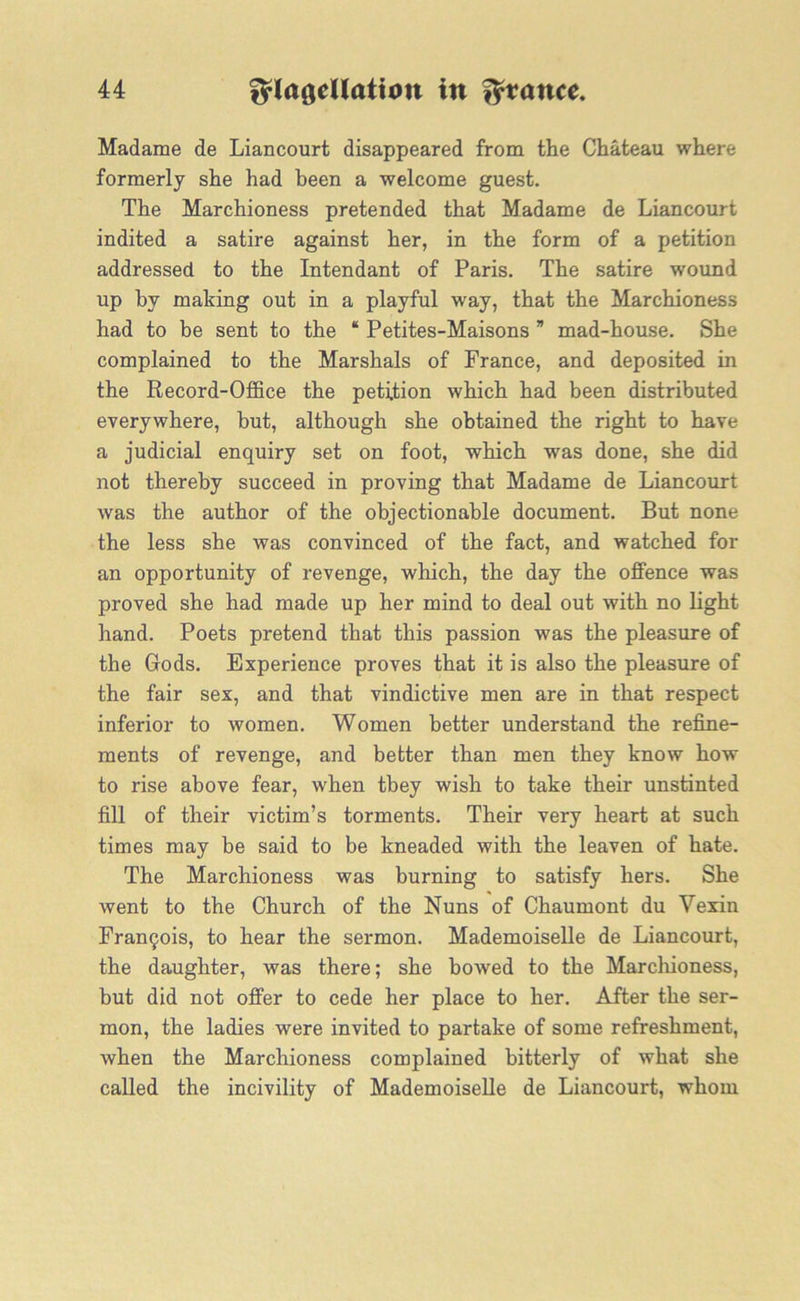 Madame de Liancourt disappeared from the Chateau where formerly she had been a welcome guest. The Marchioness pretended that Madame de Liancourt indited a satire against her, in the form of a petition addressed to the Intendant of Paris. The satire wound up by making out in a playful way, that the Marchioness had to be sent to the “ Petites-Maisons ” mad-house. She complained to the Marshals of France, and deposited in the Record-Office the petition which had been distributed everywhere, but, although she obtained the right to have a judicial enquiry set on foot, which was done, she did not thereby succeed in proving that Madame de Liancourt was the author of the objectionable document. But none the less she was convinced of the fact, and watched for an opportunity of revenge, which, the day the offence was proved she had made up her mind to deal out with no light hand. Poets pretend that this passion was the pleasure of the Gods. Experience proves that it is also the pleasure of the fair sex, and that vindictive men are in that respect inferior to women. Women better understand the refine- ments of revenge, and better than men they know how to rise above fear, when they wish to take their unstinted fill of their victim’s torments. Their very heart at such times may be said to be kneaded with the leaven of hate. The Marchioness was burning to satisfy hers. She went to the Church of the Nuns of Chaumont du Vexin Francis, to hear the sermon. Mademoiselle de Liancourt, the daughter, was there; she bowed to the Marchioness, but did not offer to cede her place to her. After the ser- mon, the ladies were invited to partake of some refreshment, when the Marchioness complained bitterly of what she called the incivility of Mademoiselle de Liancourt, whom