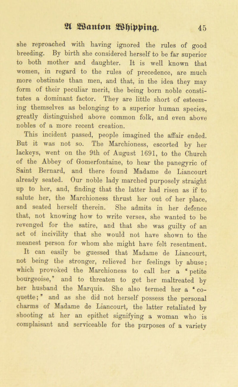 she reproached with having ignored the rules of good breeding. By birth she considered herself to be far superior to both mother and daughter. It is well known that women, in regard to the rules of precedence, are much more obstinate than men, and that, in the idea they may form of their peculiar merit, the being born noble consti- tutes a dominant factor. They are little short of esteem- ing themselves as belonging to a superior human species, greatly distinguished above common folk, and even above nobles of a more recent creation. This incident passed, people imagined the affair ended. But it was not so. The Marchioness, escorted by her lackeys, went on the 9th of August 1691, to the Church of the Abbey of Gomerfontaine, to hear the panegyric of Saint Bernard, and there found Madame de Liancourt already seated. Our noble lady marched purposely straight up to her, and, finding that the latter had risen as if to salute her, the Marchioness thrust her out of her place, and seated herself therein. She admits in her defence that, not knowing how to write verses, she wanted to be revenged for the satire, and that she was guilty of an act of incivility that she would not have shown to the meanest person for whom she might have felt resentment. It can easily be guessed that Madame de Liancourt, not being the stronger, relieved her feelings by abuse; which provoked the Marchioness to call her a “ petite bourgeoise,” and to threaten to get her maltreated by her husband the Marquis. She also termed her a * co- quette ; and as she did not herself possess the personal charms of Madame de Liancourt, the latter retaliated by shooting at her an epithet signifying a woman who is complaisant and serviceable for the purposes of a variety