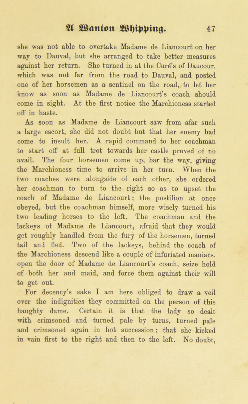 she was not able to overtake Madame de Liancourt on her way to Dauval, but she arranged to take better measures against her return. She turned in at the Curd’s of Daucour, which was not far from the road to Dauval, and posted one of her horsemen as a sentinel on the road, to let her know as soon as Madame de Liancourt’s coach should come in sight. At the first notice the Marchioness started off in haste. As soon as Madame de Liancourt saw from afar such a large escort, she did not doubt but that her enemy had come to insult her. A rapid command to her coachman to start off at full trot towards her castle proved of no avail. The four horsemen come up, bar the way, giving the Marchioness time to arrive in her turn. When the two coaches were alongside of each other, she ordered her coachman to turn to the right so as to upset the coach of Madame de Liancourt; the postilion at once obeyed, but the coachman himself, more wisely turned his two leading horses to the left. The coachman and the lackeys of Madame de Liancourt, afraid that they would get roughly handled from the fury of the horsemen, turned tail and fled. Two of the lackeys, behind the coach of the Marchioness descend like a couple of infuriated maniacs, open the door of Madame de Liancourt’s coach, seize hold of both her and maid, and force them against their will to get out. For decency’s sake I am here obliged to draw a veil over the indignities they committed on the person of this haughty dame. Certain it is that the lady so dealt with crimsoned and turned pale by turns, turned pale and crimsoned again in hot succession; that she kicked in vain first to the right and then to the left. No doubt,