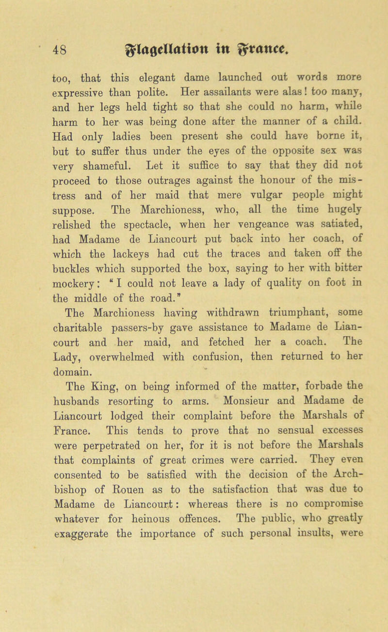 too, that this elegant dame launched out words more expressive than polite. Her assailants were alas! too many, and her legs held tight so that she could no harm, while harm to her was being done after the manner of a child. Had only ladies been present she could have borne it, but to suffer thus under the eyes of the opposite sex was very shameful. Let it suffice to say that they did not proceed to those outrages against the honour of the mis- tress and of her maid that mere vulgar people might suppose. The Marchioness, who, all the time hugely relished the spectacle, when her vengeance was satiated, had Madame de Liancourt put back into her coach, of which the lackeys had cut the traces and taken off the buckles which supported the box, saying to her with bitter mockery: “ I could not leave a lady of quality on foot in the middle of the road.” The Marchioness having withdrawn triumphant, some charitable passers-by gave assistance to Madame de Lian- court and her maid, and fetched her a coach. The Lady, overwhelmed with confusion, then returned to her domain. The King, on being informed of the matter, forbade the husbands resorting to arms. Monsieur and Madame de Liancourt lodged their complaint before the Marshals of France. This tends to prove that no sensual excesses were perpetrated on her, for it is not before the Marshals that complaints of great crimes were carried. They even consented to be satisfied with the decision of the Arch- bishop of Rouen as to the satisfaction that was due to Madame de Liancourt: whereas there is no compromise whatever for heinous offences. The public, who greatly exaggerate the importance of such personal insults, were