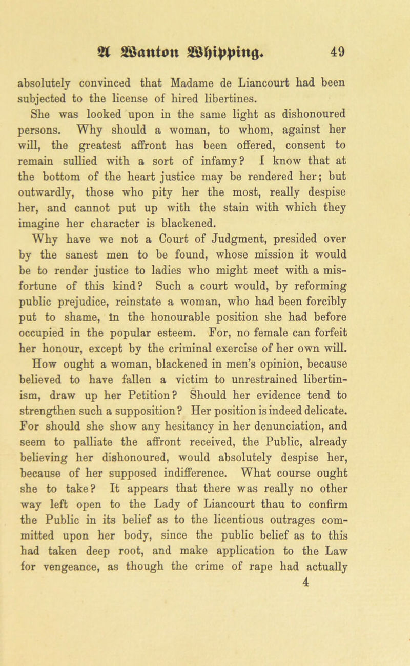 absolutely convinced that Madame de Liancourt had been subjected to the license of hired libertines. She was looked upon in the same light as dishonoured persons. Why should a woman, to whom, against her will, the greatest affront has been offered, consent to remain sullied with a sort of infamy? I know that at the bottom of the heart justice may be rendered her ; but outwardly, those who pity her the most, really despise her, and cannot put up Avith the stain with Avhich they imagine her character is blackened. Why have we not a Court of Judgment, presided over by the sanest men to be found, whose mission it would be to render justice to ladies who might meet with a mis- fortune of this kind? Such a court would, by reforming public prejudice, reinstate a woman, who had been forcibly put to shame, In the honourable position she had before occupied in the popular esteem. For, no female can forfeit her honour, except by the criminal exercise of her own will. How ought a woman, blackened in men’s opinion, because believed to have fallen a victim to unrestrained libertin- ism, draw up her Petition? Should her evidence tend to strengthen such a supposition ? Her position is indeed delicate. For should she show any hesitancy in her denunciation, and seem to palliate the affront received, the Public, already believing her dishonoured, would absolutely despise her, because of her supposed indifference. What course ought she to take? It appears that there was really no other way left open to the Lady of Liancourt thau to confirm the Public in its belief as to the licentious outrages com- mitted upon her body, since the public belief as to this had taken deep root, and make application to the Law for vengeance, as though the crime of rape had actually 4