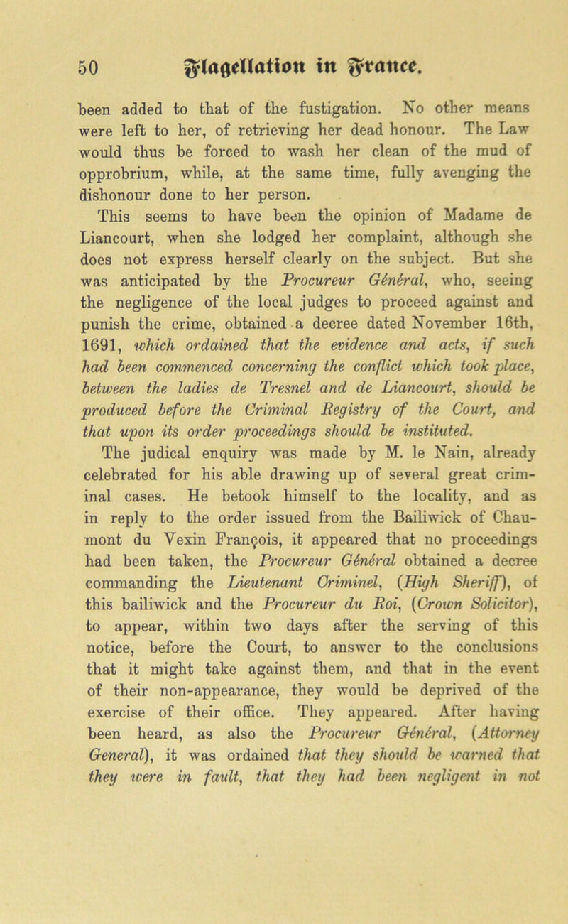 been added to that of the fustigation. No other means were left to her, of retrieving her dead honour. The Law would thus be forced to wash her clean of the mud of opprobrium, while, at the same time, fully avenging the dishonour done to her person. This seems to have been the opinion of Madame de Liancourt, when she lodged her complaint, although she does not express herself clearly on the subject. But she was anticipated by the Procureur G6n6ral, who, seeing the negligence of the local judges to proceed against and punish the crime, obtained a decree dated November 16th, 1691, which ordained that the evidence and acts, if such had been commenced concerning the conflict which took place, between the ladies de Tresnel and de Liancourt, should be produced before the Criminal Registry of the Court, and that upon its order proceedings should be instituted. The judical enquiry was made by M. le Nain, already celebrated for his able drawing up of several great crim- inal cases. He betook himself to the locality, and as in reply to the order issued from the Bailiwick of Chau- mont du Yexin Francis, it appeared that no proceedings had been taken, the Procureur GSn&ral obtained a decree commanding the Lieutenant Criminel, {High Sheriff), of this bailiwick and the Procureur du Roi, (Crown Solicitor), to appear, within two days after the serving of this notice, before the Court, to answer to the conclusions that it might take against them, and that in the event of their non-appearance, they would be deprived of the exercise of their office. They appeared. After having been heard, as also the Procureur GtnSral, (Attorney General), it was ordained that they should be warned that they were in fault, that they had been negligent in not