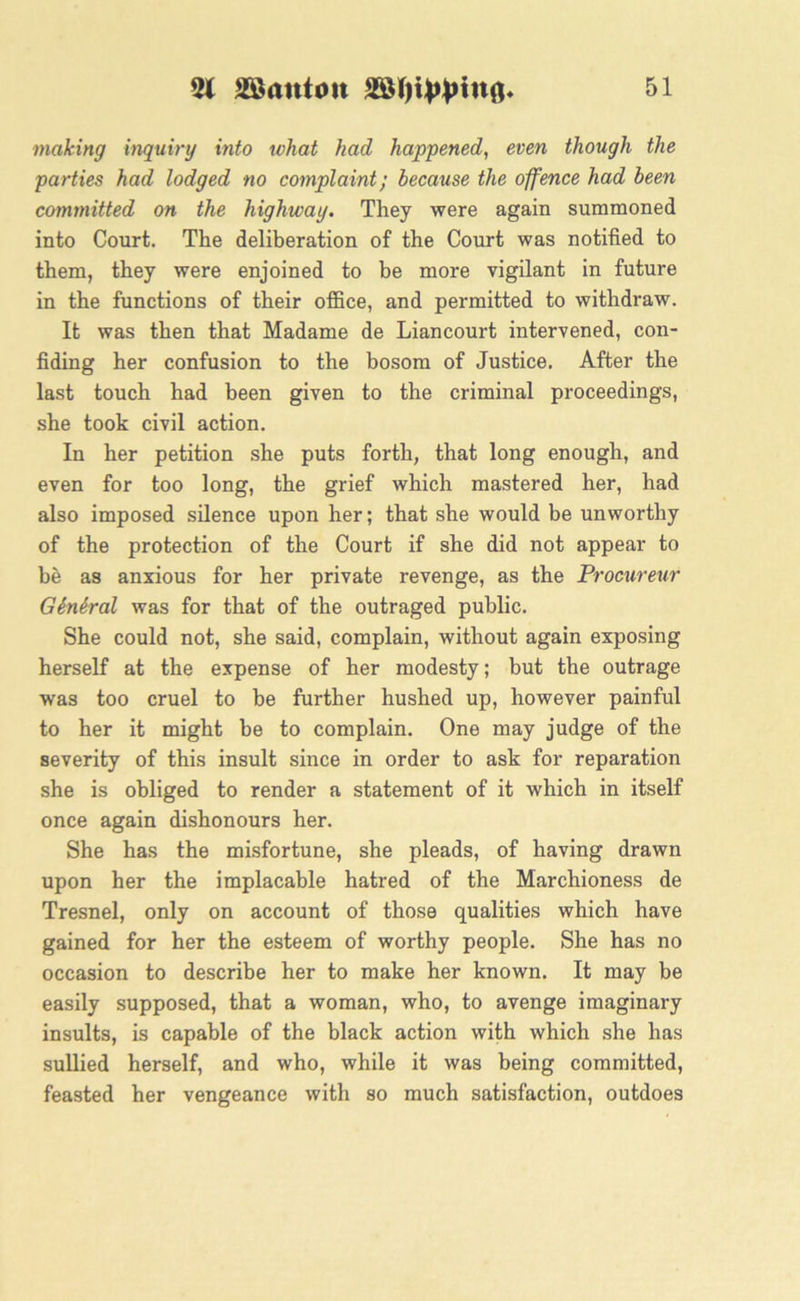 making inquiry into what had happened, even though the parties had lodged no complaint; because the offence had been committed on the highway. They were again summoned into Court. The deliberation of the Court was notified to them, they were enjoined to be more vigilant in future in the functions of their office, and permitted to withdraw. It was then that Madame de Liancourt intervened, con- fiding her confusion to the bosom of Justice. After the last touch had been given to the criminal proceedings, she took civil action. In her petition she puts forth, that long enough, and even for too long, the grief which mastered her, had also imposed silence upon her; that she would be unworthy of the protection of the Court if she did not appear to be as anxious for her private revenge, as the Procureur Gbnbral was for that of the outraged public. She could not, she said, complain, without again exposing herself at the expense of her modesty; but the outrage was too cruel to be further hushed up, however painful to her it might be to complain. One may judge of the severity of this insult since in order to ask for reparation she is obliged to render a statement of it which in itself once again dishonours her. She has the misfortune, she pleads, of having drawn upon her the implacable hatred of the Marchioness de Tresnel, only on account of those qualities which have gained for her the esteem of worthy people. She has no occasion to describe her to make her known. It may be easily supposed, that a woman, who, to avenge imaginary insults, is capable of the black action with which she has sullied herself, and who, while it was being committed, feasted her vengeance with so much satisfaction, outdoes