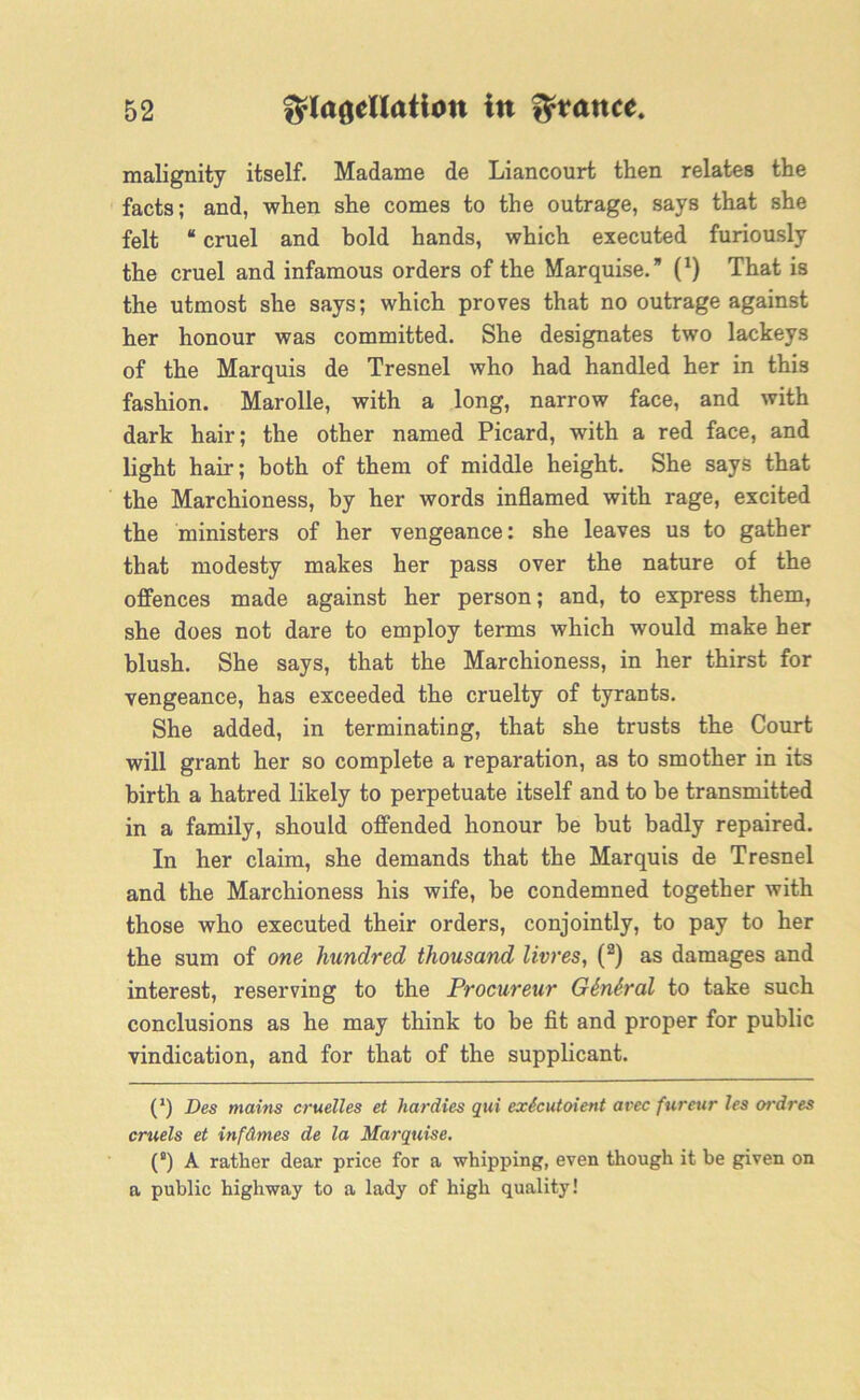 malignity itself. Madame de Liancourt then relates the facts; and, when she comes to the outrage, says that she felt “ cruel and bold hands, which executed furiously the cruel and infamous orders of the Marquise. (*) That is the utmost she says; which proves that no outrage against her honour was committed. She designates two lackeys of the Marquis de Tresnel who had handled her in this fashion. Marolle, with a long, narrow face, and with dark hair; the other named Picard, with a red face, and light hair; both of them of middle height. She says that the Marchioness, by her words inflamed with rage, excited the ministers of her vengeance: she leaves us to gather that modesty makes her pass over the nature of the offences made against her person; and, to express them, she does not dare to employ terms which would make her blush. She says, that the Marchioness, in her thirst for vengeance, has exceeded the cruelty of tyrants. She added, in terminating, that she trusts the Court will grant her so complete a reparation, as to smother in its birth a hatred likely to perpetuate itself and to be transmitted in a family, should offended honour be but badly repaired. In her claim, she demands that the Marquis de Tresnel and the Marchioness his wife, be condemned together with those who executed their orders, conjointly, to pay to her the sum of one hundred thousand livres, (2) as damages and interest, reserving to the Procureur Gknkral to take such conclusions as he may think to be fit and proper for public vindication, and for that of the supplicant. C) Des mains cruelles et hardies qui extcutoient avec fureur les ordres cruels et infdmes de la Marquise. (°) A rather dear price for a whipping, even though it be given on a public highway to a lady of high quality!