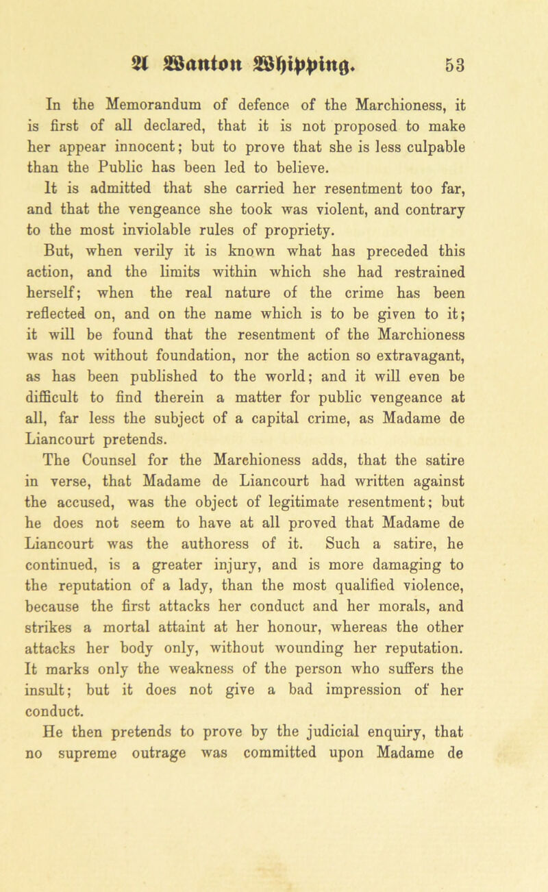 In the Memorandum of defence of the Marchioness, it is first of all declared, that it is not proposed to make her appear innocent; but to prove that she is less culpable than the Public has been led to believe. It is admitted that she carried her resentment too far, and that the vengeance she took was violent, and contrary to the most inviolable rules of propriety. But, when verily it is known what has preceded this action, and the limits within which she had restrained herself; when the real nature of the crime has been reflected on, and on the name which is to be given to it; it will be found that the resentment of the Marchioness was not without foundation, nor the action so extravagant, as has been published to the world; and it will even be difficult to find therein a matter for public vengeance at all, far less the subject of a capital crime, as Madame de Liancourt pretends. The Counsel for the Marehioness adds, that the satire in verse, that Madame de Liancourt had written against the accused, was the object of legitimate resentment; but he does not seem to have at all proved that Madame de Liancourt was the authoress of it. Such a satire, he continued, is a greater injury, and is more damaging to the reputation of a lady, than the most qualified violence, because the first attacks her conduct and her morals, and strikes a mortal attaint at her honour, whereas the other attacks her body only, without wounding her reputation. It marks only the weakness of the person who suffers the insult; but it does not give a bad impression of her conduct. He then pretends to prove by the judicial enquiry, that no supreme outrage was committed upon Madame de